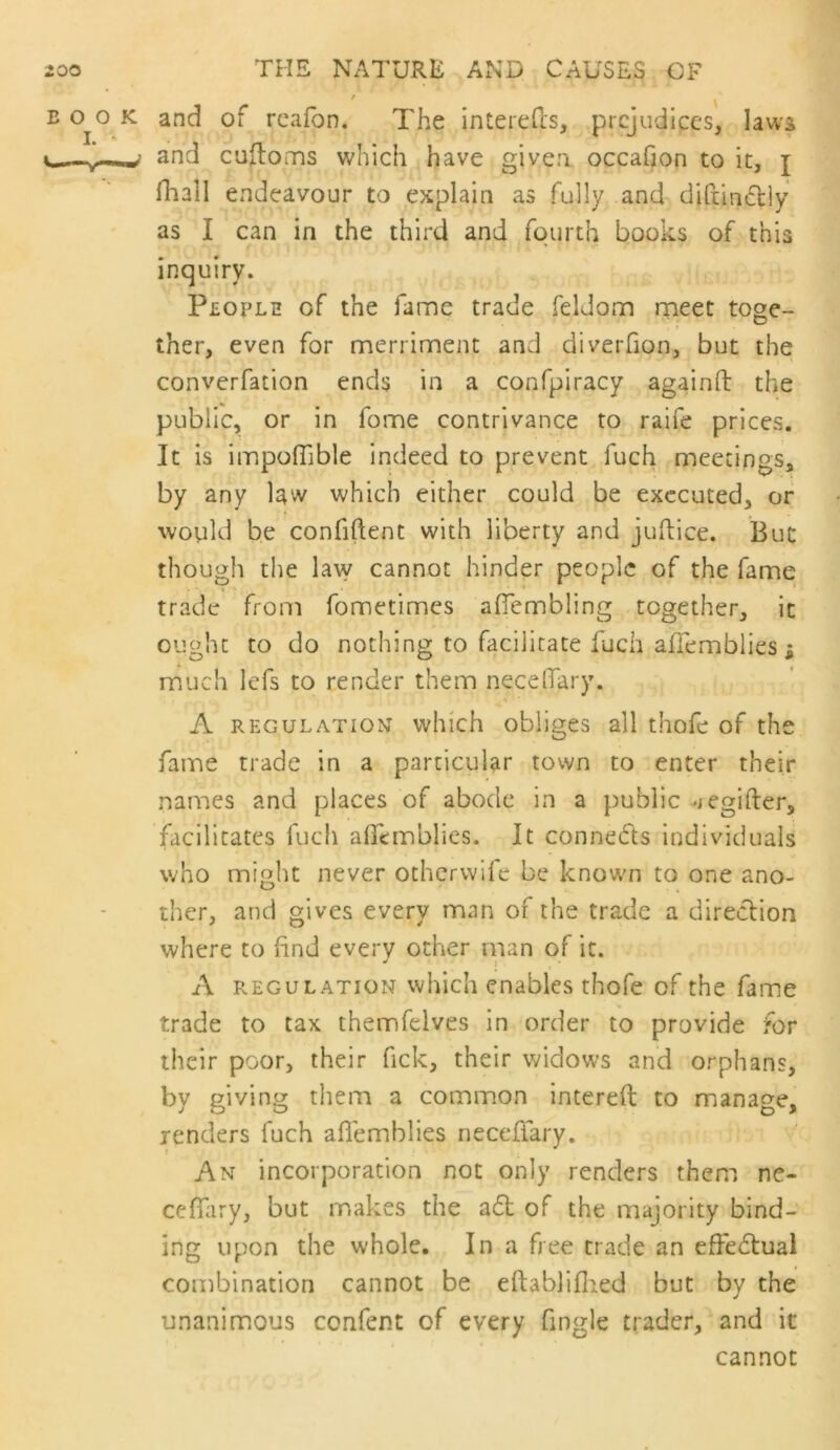 B 0^0 K and of rcafon. The interefcs, prejudices, laws and cufloms which have given occafion to it, j fliall endeavour to explain as fully and diftindly as I can in the third and fourth books of this inquiry. Pbople of the fame trade feldom rneet toge- ther, even for merrinnent and diveiTion, but the converfation ends in a confpiracy againO: the public, or in fome contrivance to raife prices. It is impoffible indeed to prevent fuch meetings, by any law which either could be executed, or would be confiftent with liberty and juftice. But though the la\y cannot hinder people of the fame trade from fometimes aflembling together, it ought to do nothing to facilitate fuch affemblies i much lefs to render them necelTary. , i' A REGULATION which obliges all thofe of the fame trade in a particular town to enter their names and places of abode in a public ^iCgifter, facilitates fuch alfemblics. It conneds individuals who might never othervvife be known to one ano- ther, and gives every man of the trade a direction where to find every other man of it. A REGULATION wlfich cnablcs thofe of the fame trade to tax themfelves in order to provide for their poor, their fick, their widows and orphans, by giving them a common intereft to manage, renders fuch afiemblies neceffary. 1 An incorporation not only renders them ne- cefiTary, but makes the a6t of the majority bind- ing upon the whole. In a free trade an effedlual combination cannot be eftablifiied but by the unanimous cenfent of every Tingle trader, and it cannot