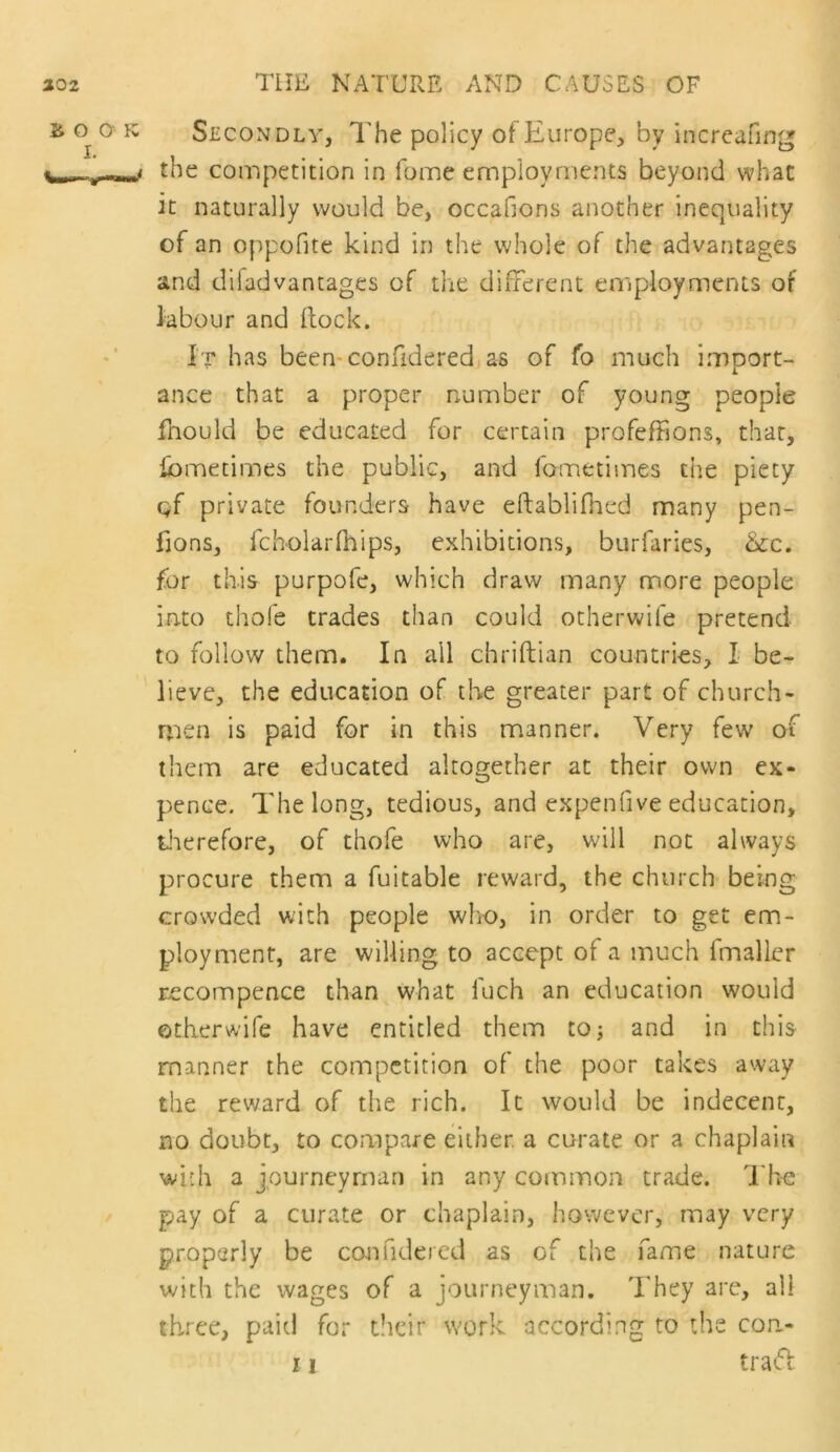 Secondly, T’he policy of Europe, by increafing the competition in fome employments beyond what it naturally would be, occafjons another inequality of an oppofite kind in the whole of the advantages and difadvantages of die different employments of labour and Hock. It has been-confideredias of fo much import- ance that a proper number of young people fnould be educated for certain profeffjons, that, Ibmetimes the public, and fometimes the piety gf private founders have eftablifiied many pen- fions, fcholarfhips, exhibitions, burfaries, &c. for this purpofe, which draw many more people into thofe trades than could otherwife pretend to follow them. In all chriftian countries, I be- lieve, the education of the greater part of church- n:ien is paid for in this manner. Very few of them are educated altogether at their own ex- pence. The long, tedious, and expenfive education, tlierefore, of thofe who are, will not always procure them a fuitable reward, the church being crowded with people who, in order to get em- ployment, are willing to accept of a much fmaller recompence than what fuch an education would otherwife have entitled them to; and in this manner the competition of the poor takes away the reward of the rich. It would be indecent, no doubt, to compare either, a curate or a chaplain with a journeyman in any common trade. The pay of a curate or chaplain, however, may very properly be ccuifideied as of the fame nature with the wages of a journeyman. They are, all three, paid for tlicir work according to the con.- 11 trafi