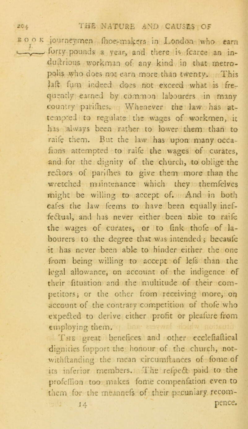 B 0^0 K journeymen fhoe-makers in London who earn »—, forty pounds a year, and there is fcarce an in- duilrious v/orkman of any kind in that metro- polis vyho does not earn more than tvventy. This lafl furn indeed does not exceed what is fre- quencly earned by common labourers in many country parifiies. Whenever the law has at- tempted to regulate the wages of workmen, it has always been rather to lower therrj than to I raife them. But the lavv has upon many occa- iions attemoted to raife the wao;es of curates, and for the dignity of the church, to oblige the reflors ot pari ikes to give them more than the wretched miintenance which they themfelves nnighc be willing to accept of. And in both cafes the law Teems to have been equally inef- fe^dua], and has never either been able to railc the wages of curates, or to fink thofe of la- bourers to the degree that was intended j becaufe it has never been able to hinder either the one from being willing to accept of lefs than the lecral allowance, on account of the indigence of their fituation and the multitude of their com- petitors i or the other from receiving more, ori account of the contrary competition of thofe who cxpedled to derive either profit or pleafure from employing them. The great benefices and other ecclefiaftical dignities fupport the honour of the church, not- vvithftanding the mean circumilances of fome of its inferior members. The refpeT paid to the profe-fHon too makes fome compenfation even to them for the meannefs of their pecuniary recom- 14 pence.