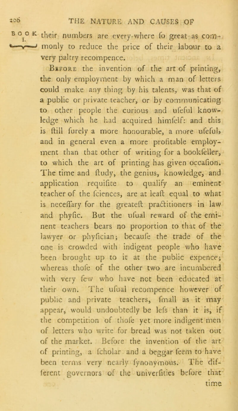 their numbers are every-where fo great as com- monly to reduce the price of their labour to a very paltry recompcnce. Before the invention of the art of printing, the only employment by which a man of letters could make any thing by his talents, was that of a public or private teacher, or by communicating to other people the curious and ufeful know- ledge which he had acquired himfelf: and this is ftill furely a more honourable, a more ufefub and in general even a more profitable employ- ment than that other of writing for a bookfeller, to which the art of printing has given occafion. The time and ftudy, the genius, knowledge, and application requifite to qualify an eminent teacher of the fciences, are at leaft equal to what is necelTary for the greateft pra6titioners in law and phyfic. But the ufual reward of the emi- nent teachers bears no proportion to that of the lawyer or phyfician; becaufe the trade of the one is crowded with indigent people v;ho have been brought up to it at the public expence; whereas thofc of the other two are incumbered with very few who have not been educated at their own. The ufual recompence however of public and private teachers, fmall as it may appear, would undoubtedly be lefs than it is, if the competition of thofe yet more indigent men of letters who write for bread was not taken out of the marker. Before the invention of the art of printing, a Icholar and a beggar feem to have been tern^s very nearly fynonymous. The dif- ferent governors of the univerfities before that' time