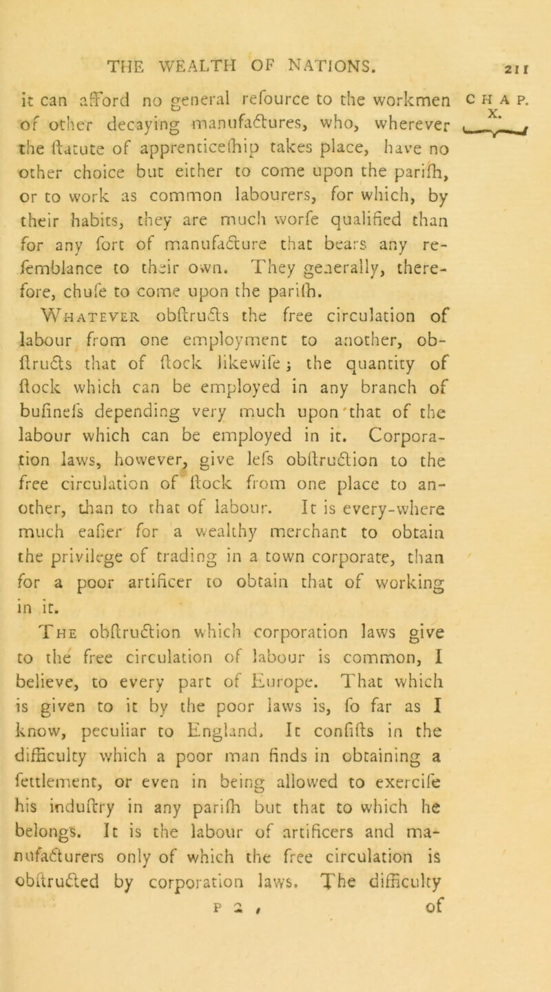 it can afford no general refource to the workmen of other decaying manufa6lureSj who, wherever the ftatute of apprencicefhip takes place, have no other choice but either to come upon the parifh, or to work as common labourers, for which, by their habits, they are much worfe qualified than for any fort of manufa(fture that bears any re- femblance to their own. They generally, there- fore, chufe to come upon the pariCh. Whatever obflrufls the free circulation of labour from one employment to another, ob- flru6ls that of (lock likewife j the quantity of flock which can be employed in any branch of bufinefs depending very much upon'that of the labour which can be employed in it. Corpora- tion laws, however, give lefs obllruflion to the free circulation of Hock from one place to an- other, than to that of labour. It is every-where much eafier for a wealthy merchant to obtain the privilege of trading in a town corporate, than for a poor artificer to obtain that of working in it. The obfirudlion which corporation laws give to the free circulation of labour is common, I believe, to every part of Europe. That which is given to it by the poor laws is, fo far as I know, peculiar to England. It confifts in the difficulty which a poor man finds in obtaining a fettlement, or even in being allowed to exercife his induftry in any pariffi but that to which he belongs. It is the labour of artificers and ma- mifadlurers only of which the free circulation is obftru(51cd by corporation laws. The difficulty p 2 # of