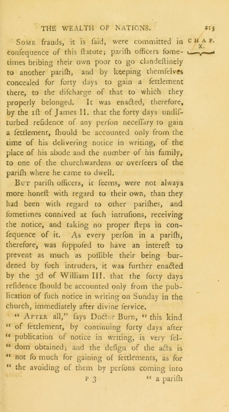 Some frauds, it is faid, were committed in confequence of this ftatute; parifh officers fome- times bribing their own poor to go clandeftinely to another pariffi, and by keeping themfelves concealed for forty days to gain a fettlemenc there, to the difcharge of that to which they properly belonged. It was eriacled, therefore, by the ift of James II. that the forty days undif- turbed refidence of any perfon necelTary to gain a fettlement, ffiould be accounted only from the time of his delivering notice in writing, of the place of his abode and the number of his family, to one of the churchwardens or oyerfeers of the pariih where he came to dwell. But pariffi officers, it Teems, were not always more honeft with regard to their own, than they had been with regard to other pariffies, and fometimes connived at fuch intrufions, receiving the notice, and taking no proper fteps in con- fequence of it. As every perfon in a pariffi, therefore, was fuppofed to have an intereft to prevent as much as poffible their being bur- dened by fuch intruders, it was further ena6ted by the 3d of William III. that the forty days refidence ffiould be accounted only from the pub- lication of fuch notice in writing on Sunday in the church, immediately after divine fervice. “ After all,* fays Doflor Burn, this kind of fettlement, by continuing forty days after “ publication of notice in writing, is very fel- “ dom obtained; and the defign of the a6ls is “ not fo much for gaining of fettlements, as for “ the avoiding of them by perfons coming into p 3 “a pariffi