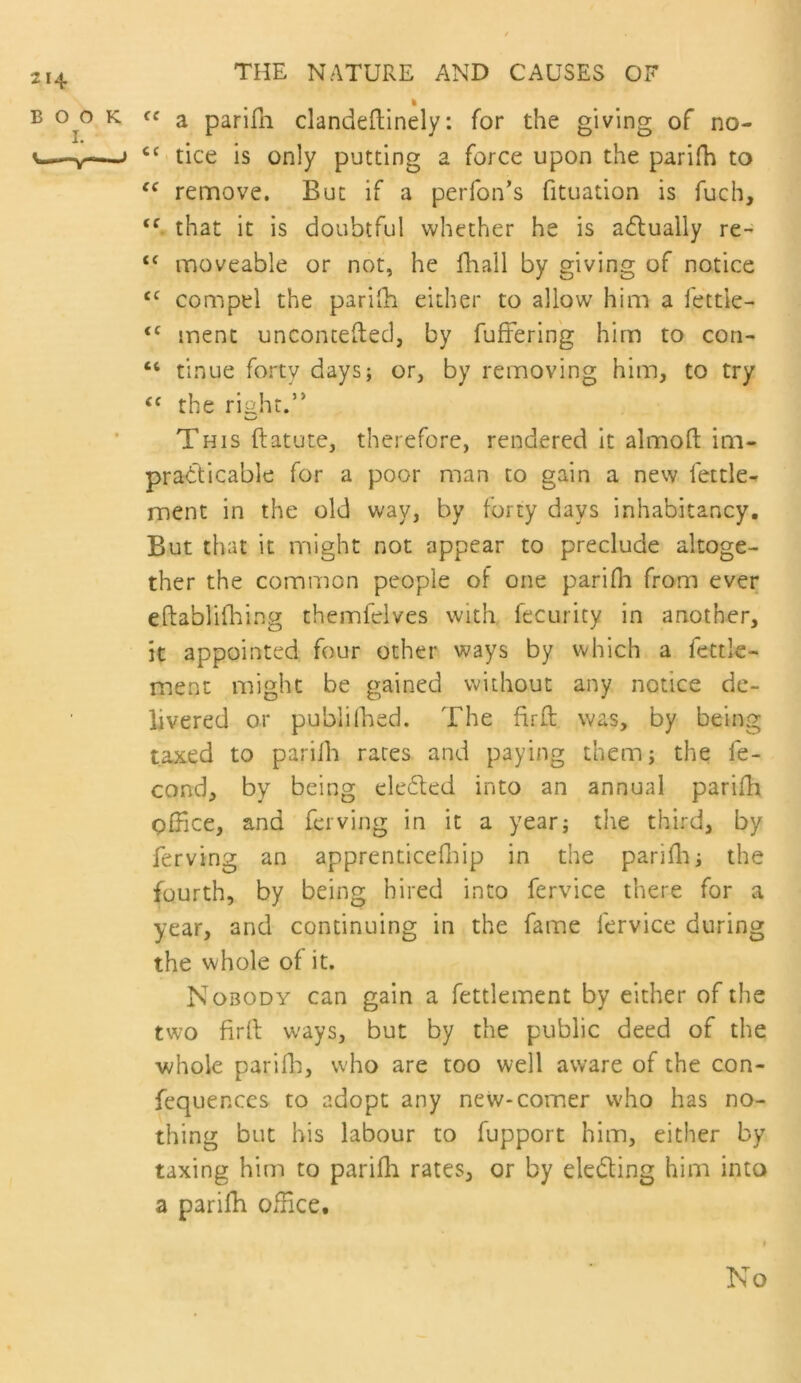 214 BOO I. THE NATURE AND CAUSES OF % K- a parifn clandeftinely: for the giving of no- ^ tice is only putting a force upon the parifh to remove. But if a perfon’s fituation is fuch, that it is doubtful whether he is acflually re- moveable or not, he fhall by giving of notice compel the parilh eidier to allow him a fettle- ‘‘ inent unconcefted, by fufFerin'g him to con- “ tinue forty days; or, by removing him, to try the riaht.’* This ftatute, therefore, rendered it almofl; ioi- pradticable for a poor man to gain a new fettle- ment in the old way, by forty days inhabitancy. But that it might not appear to preclude altoge- ther the common people of one parifli from ever eftablifhing themfelves with fecurity in another, it appointed four other ways by which a fettle- ment might be gained without any notice de- livered or pubiilhed. The firft was, by being taxed to pariih races and paying them j the fe- cond, by being ele6ted into an annual parifh office, and fcrving in it a year; the third, by ferving an apprenticefliip in the pariffi; the fourth, by being hired into fervice there for a year, and continuing in the fame fervice during the whole of it. Nobody can gain a fettlement by either of the two firll ways, but by the public deed of the •whole parifli, who are too well aware of the con- fequences to adopt any new-comer who has no- thing but his labour to fupport him, either by taxing him to parifh rates, or by elcding him into a parifh office. No