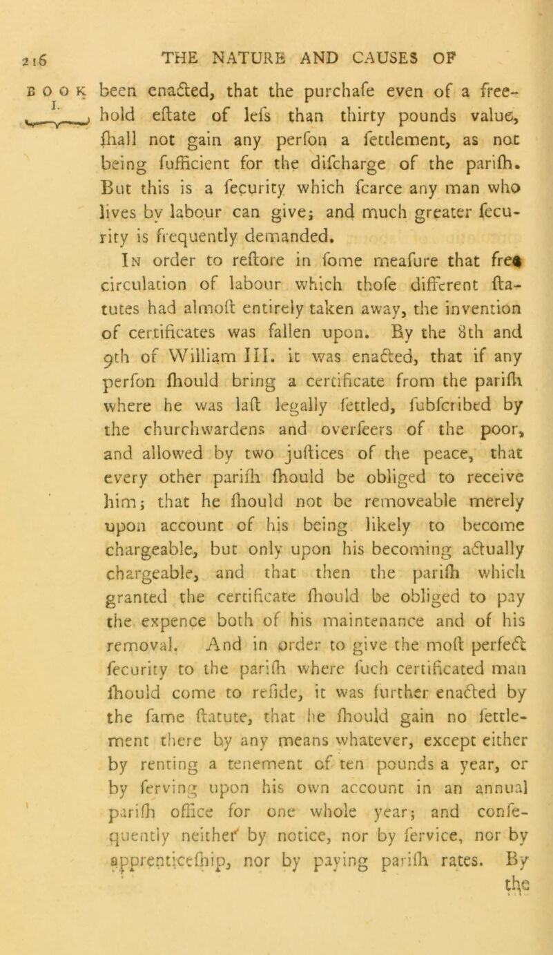 BOOK been enadted, that the purchafe even of a free- ^ _■ . hold eftate of lefs than thirty pounds value, fhall not gain any perfon a fecclement, as not being fufficient for the difcharge of the parilh. But this is a fecurity which fcarce any man who lives by labour can givej and much greater fecu- rity is frequently demanded. In order to reftore in fome meafure that fre^ circulation of labour which thofe different fta- tutes had almoft entirely taken away, the invention of certificates was fallen upon. By the Sth and 9th of William HI. it was enafled, that if any perfon fliould bring a certificate from the parifli where he was lad legally fettled, fubferibed by the churchw'ardens and overfeers of the poor, and allowed by two juftices of the peace, that every other pariili fhould be obliged to receive him; that he fhould not be removeable merely upon account of his being likely to become chargeable, but only upon his becoming a6lually chargeable, and that then the parilh which granted the certificate fhould be obliged to pay the expence both of his maintenance and of his removal. And in order to give the mod perfedl fecurity to the parifh where fuch certificated man fhould come to refide, it was further enaded by the fame datute, that lie diould gain no lettle- ment tliere by any means whatever, except either by renting a tenement of ten pounds a year, or by ferving upon his own account in an annual ' parifh office for one whole year; and confe- quentiy neithef by notice, nor by fervice, nor by ^pprenticefhip, nor by paying parifia rates. By the