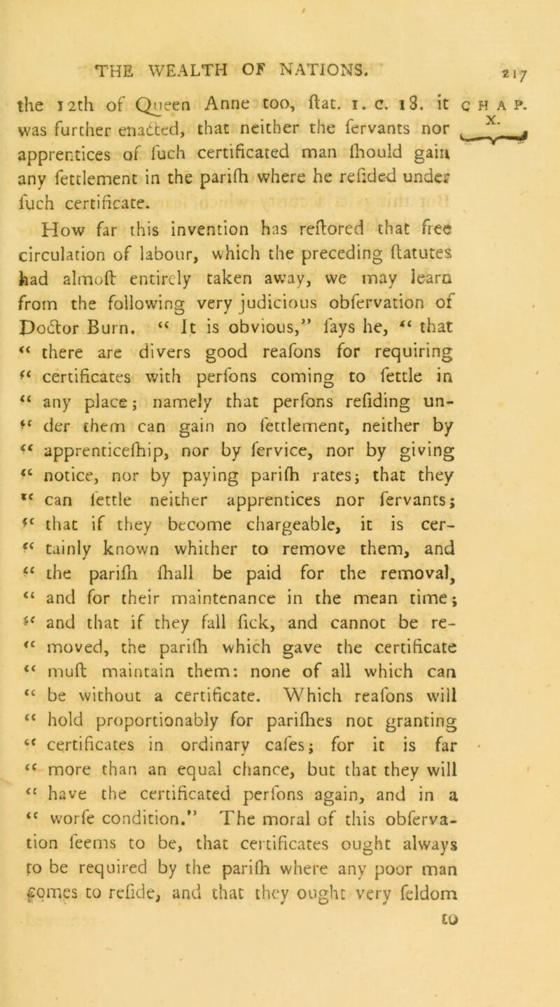 t THE WEALTH OF NATIONS. 217 the 12th of Queen Anne too, flat. i. c. i3. it chap. was further enadcd, that neither the fervants nor ^ apprentices of fuch certificated man fliould gain any fettlement in the parifh where he refided under fuch certificate. How far this invention has reflored that free circulation of labour, which the preceding ftatutes had alrnoft entirely taken away, we may learn from the following very judicious obfervation of Do6tor Burn. “ It is obvious,” fays he, that “ there are divers good reafons for requiring certificates with perfons coming to fettle in ‘‘ any place; namely that perfons refiding un- der them can gain no fettlement, neither by apprenticefhip, nor by fervice, nor by giving notice, nor by paying parifh rates; that they can fettle neither apprentices nor fervants; that if they become chargeable, it is cer- tainly known whither to remove them, and the parifli fhall be paid for the removal, “ and for their maintenance in the mean time; and that if they fall Tick, and cannot be re- moved, the parifh which gave the certificate “ mufl maintain them: none of all which can “ be without a certificate. Which reafons will “ hold proportionably for pariflies not granting “ certificates in ordinary cafes; for it is far - more than an equal chance, but that they will “ have the certificated perfons again, and in a “ w'orfe condition.” The moral of this obferva- tion leems to be, that certificates ought always fo be required by the parifh where any poor man fomps to rcfide, and that they ought very feldom to