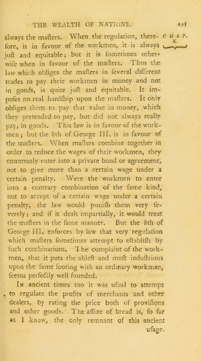 always the mafters. When the regulation, there- c h^a ?. fore, is in favour of the workmen, it is always juft and equitable; but it is fometimes other- wife v^hen in favour of the mafters. Thus the law which obliges the mafters in feveral different trades to pay their workmen in money and not in goods, is quite juft and equitable. It im- pofes no real hardftiip upon the mafters. It only obliges them to pay that value in money, which they pretended to pay, but did not always really pay, in goods. This law is in favour of the work- men; but the 8th of George III. is in favour of the mafters. When mafters combine together in order to reduce the wages of their workmen, they commonly enter into a private bond or agreement, not to give more than a certain wage under a certain penalty. Were the workmen to enter into a contrary combination of the fame kind, not to accept of a certain wage under a certain penalty, the law would punilh them very fe^ verely; and if it dealt impartially, it would treat the mafters in the fame manner. But the 8th of George III. enforces by law that very regulation which mafters fometimes attempt to eftabiifti by fuch combinations. The complaint of the work- men, that it puts the ableft and moft induftrious upon the fame footing with an ordinary workman, feems perfedlly well founded. In ancient times too it was ufual to attempt . to regulate the profits of merchants and other dealers, by rating the price both of proviftons and other goods. The affize of bread is, fo far 8S 1 know, the only remnant of this ancient ufage.