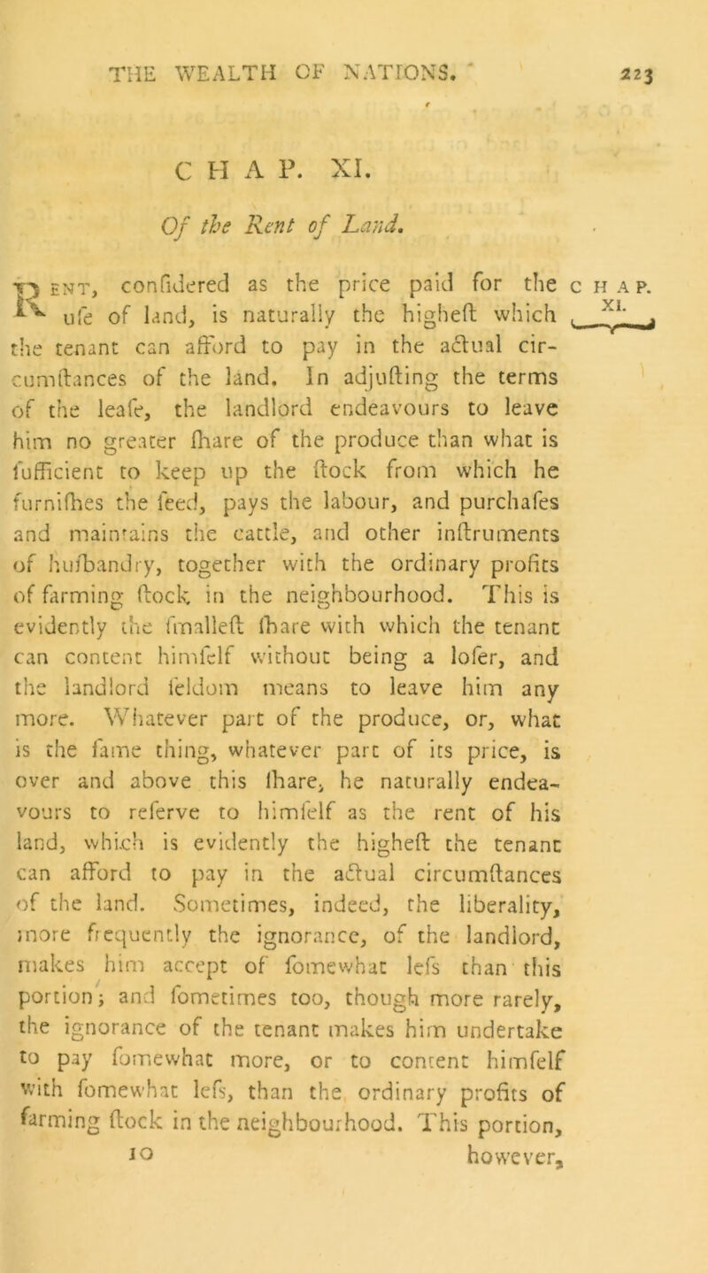 C H iV P. XI. Of the Rent of Land. ENT, confidered as the price paid for the chap. life of land, is naturally the higheft which , ^ the tenant can afford to pay in the acliial cir- cumilances of the land. In adjufting the ternns of the leafe, the landlord endeavours to leave him no greater flaare of the produce than what is fufficient to keep up the ftock from which he furnifhes the feed, pays the labour, and purchafes and maintains the cattle, and other inftruments of huffandry, together with the ordinary profits of farminof kock in the neighbourhood. This is evidently the fmallefi; Ihare vvith which the tenant can content himfclf without being a lofer, and the landlord leldom means to leave him any more. Whatever part of the produce, or, what is the fame thing, whatever part of its price, is over and above this Ihare, he naturally endea- vours to relerve to himlelf as the rent of his land, which is evidently the higheft the tenant can afford to pay in the aiftual circumftances of the land. vSometimes, indeed, the liberality, snore frequently the ignorance, of the landlord, makes him accept of fomewhat lefs chan this portion; and fometimes too, though more rarely, the ignorance of the tenant makes him undertake to pay fomewhat more, or to content himfelf Vv’ith fomewhat lefs, than the ordinary profits of farming ftock in the neighbourhood. This portion, io however.