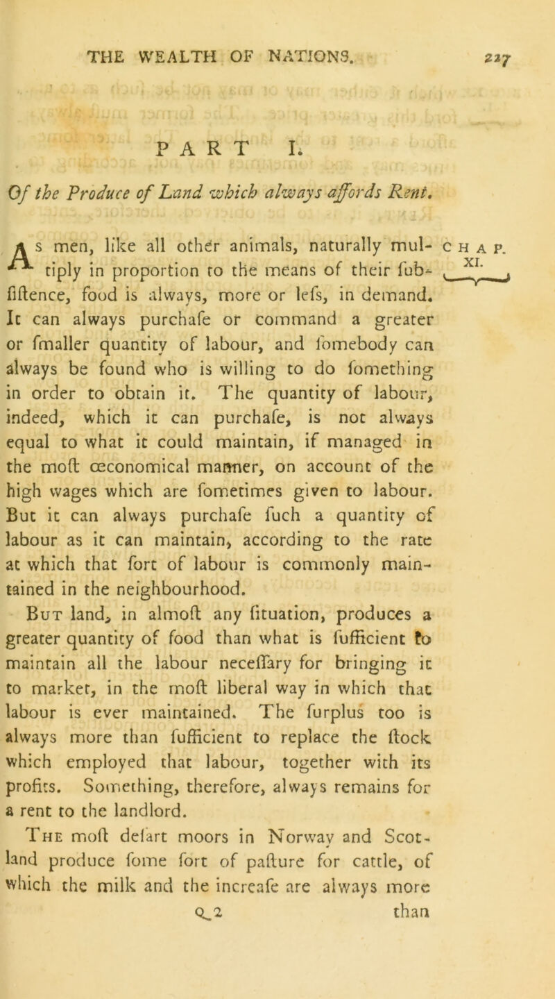 PART L Of the Produce of Land which always affords Rent. A s men, like all ochdr animals, naturally mul- chap. tiply in proportion ro the means of their fub-^ . fiftence, food is always, more or lefs, in demand. It can always purchafe or command a greater or fmaller quantity of labour, and fomebody can always be found who is willing to do fomething in order to obtain it. The quantity of labour, indeed, which it can purchafe, is not always equal to what it could maintain, if managed in the mod ceconomical mamier, on account of the high wages which are fometimes given to labour. But it can always purchafe fuch a quantity of labour as it can maintain, according to the rate at which that fort of labour is commonly main- tained in the neighbourhood. But land, in almoft any fituation, produces a greater quantity of food than what is fufficient fo maintain all the labour necelTary for bringing it to marker, in the rnoft liberal way in which that labour is ever maintained. The furplus too is always more than fufficient to replace the dock which employed that labour, together with its profits. Something, therefore, always remains for a rent to the landlord. The mod delart moors in Norway and Scot- land produce fome fort of padure for cattle, of which the milk and the incrcafe are always more