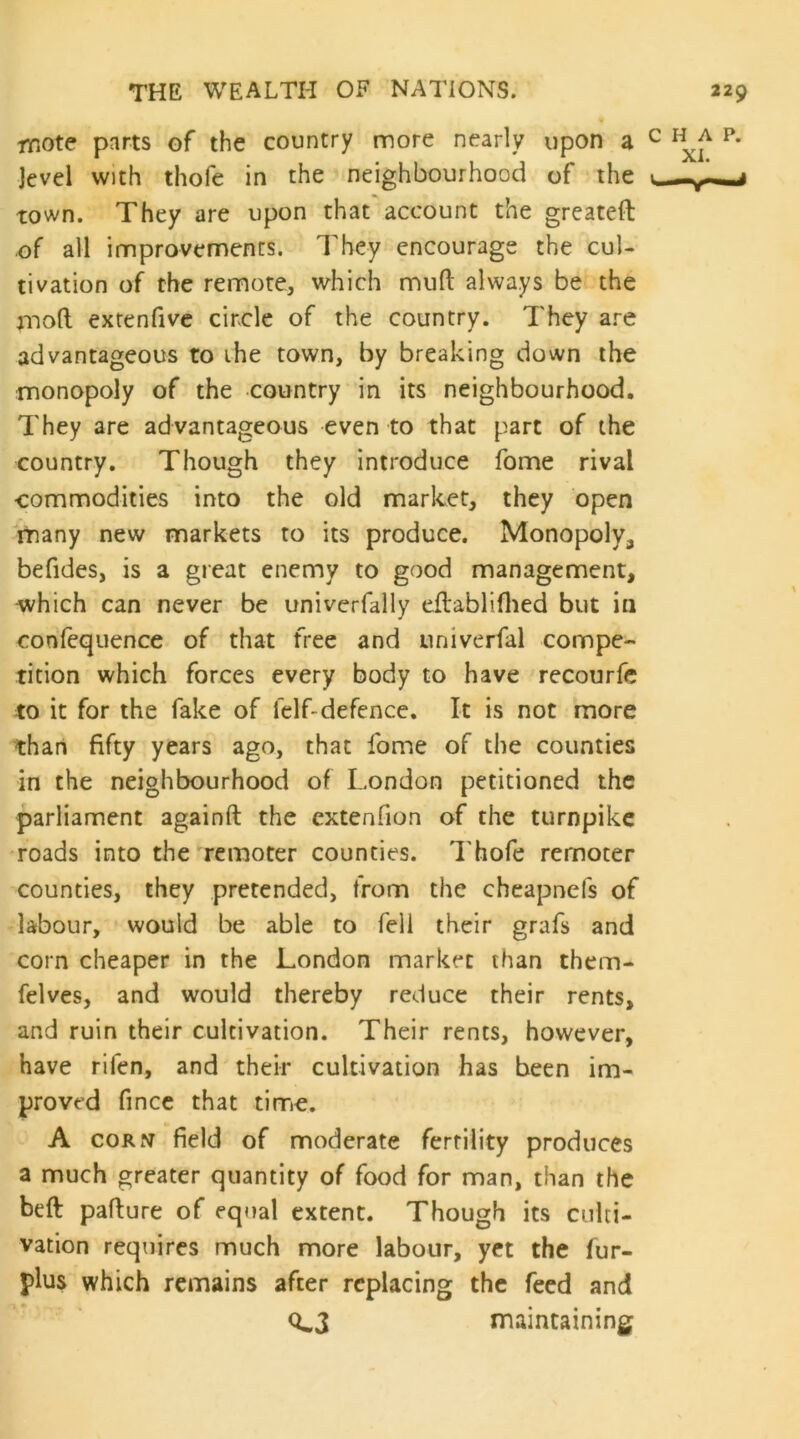 mote parts of the country more nearly upon a level with thofe in the neighbourhood of the town. They are upon that account the greateft of all innprovements. They encourage the cul- tivation of the remote, which muft always be the mofl: extenfivc circle of the country. They are advantageous to ihe town, by breaking down the monopoly of the country in its neighbourhood. They are advantageous even to that part of the country. Though they introduce fome rival commodities into the old market, they open rriany new markets to its produce. Monopoly, befides, is a great enemy to good management, which can never be univerfally cftabliflied but in confequence of that free and univerfal compe- tition which forces every body to have recourfe to it for the fake of felf-defence. It is not more than fifty years ago, that fome of the counties in the neighbourhood of London petitioned the parliament againft the cxtenfion of the turnpike •roads into the remoter counties. Thofe remoter counties, they pretended, from the chcapnefs of labour, would be able to fell their grafs and corn cheaper in the London market than them- felves, and would thereby reduce their rents, and ruin their cultivation. Their rents, however, have rifen, and their cultivation has been im- proved fincc that time. A coRfi field of moderate fertility produces a much greater quantity of food for man, than the beft paflure of equal extent. Though its culti- vation requires much more labour, yet the fur- plus which remains after replacing the feed and <L3 maintaining