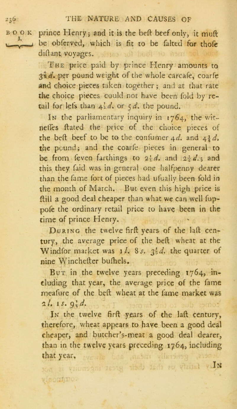 prince Henry j and it is the befl: beef only, it mnft be obferved, which is fit to be faked for thofe diftant voyages. The price paid by prince Henry amounts to 3^4. per pound weight of the whole carcafe, coarfe and choice pieces taken together; and at that rate tlie choice pieces could not have been fold by re- tail for lefs than 4W. or 5^. the pound. In the parliamentary inquiry in i76'4, the wit- nelfes .dated the- price of the choice pieces of the beft beef to be to the confumer4f/. and \\d, the pound; and the coarle pieces in generaT to be from (even farthings to o,\,d, and and this they faid was in general one halfpenny dearer than the fame fort of pieces had ufually been fold in the month of March. But even this high ,,price is dill a good deal cheaper than what we can well fup- pofe the ordinary retail price to have been in the time of prince Henry. During the twelve fird years of the lad cen- tury, the average price of the bed wheat at the Windfor market was 1/. 8j. the quarter of nine Wincheder bulhels. But in the twelve years preceding 1764, in- cluding that year, the average price of the fame meafure of the bed wheat at the fame market was nl, IS, ^\d. In the twelve fird years of the lad century, therefore, wheat appears to have been a good deal cheaper, and butcher’s-meat a good deal dearer, than in the twelve years preceding 1764, including that year.