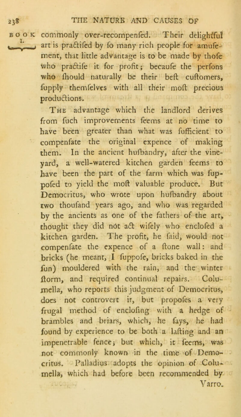 BOOK commonly over-recompenfed. Their delighiTuI i art is pradlifcd by fo many rich people for amufe- ment, that little advantage is to be made by thofe who praftife it for profit; becaufe the perfons who fhould naturally be their beft cuftomers, fupply themfelves with all their mod precioua produ6lions. The advantage which the landlord derives from fuch improvements feems at no time to have been greater than what was fufficient to compenfate the original expence of making them. In the ancient hufbandry, after the vine- yard, a well-watered kitchen garden feems to have been the part of the farm which was fup- pofed to yield the moft valuable produce. But Democritus, who wrote upon hufbandry about two thoufand years ago, and who was regarded by the ancients as one of the fathers of the art, thought they did nOt a(d wifely who enclofed a kitchen garden. The profit, he faid, would not compenfate the expence of a done wail: and bricks (he meant, I fuppofe, bricks baked in the fun) mouldered with the rain, and the winter dorm, and required continual repairs. Colu- mella, who reports this judgment of Democritus, docs not controvert ir, but propofes a very frugal method of enclofing with a hedge of brambles and briars, which, he fays, he had found by experience to be both a lading and an impenetrable fence; but which, it feems, was not commonly known in the time of Demo- critus. Palladius. adopts the opinion of Colu- mella, which had before been recommended by. V arro-