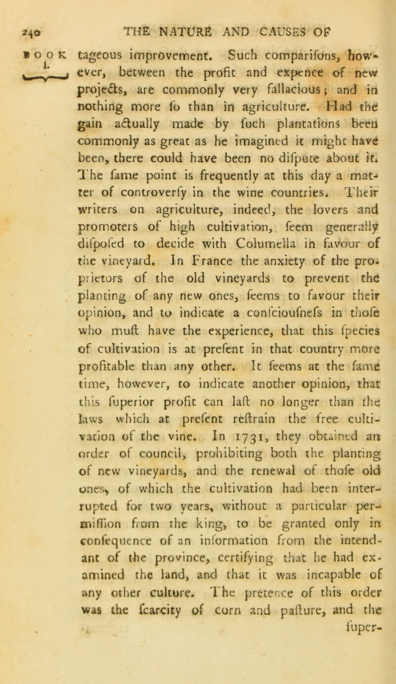 j ever, between the profit and expence of new projedls, are commonly very fallacious; and iri nothing more fo than in agriculture. Had the gain actually made by fuch plantations been commonly as great as he imagined it might have been, there could have been no difpute about it* The fame point is frequently at this day a mat-« ter of controverfy in the wine countries. Their writers on agriculture, indeed, the lovers and promoters of high cultivation,, feem generally difpoled to decide with Columella in favour of the vineyard. In France the anxiety of the pro* prietors of the old vineyards to prevent the planting of any new ones. Teems to favour their opinion, and to indicate a confeioufnefs in thofc who mud have the experience, that this fpecies of cultivation is at prefent in that country more profitable than any other. It Teems at the fame lime, however, to indicate another opinion, that this fuperior profit can lad no longer than the laws which at prefent redrain the free culti- vation of the vine. In 1731, they obtained an order of council, prohibiting both the planting of new vineyards, and the renewal of thofe old ones^ of which the cultivation had been inter- rupted for two years, without a particular per- mihion from the king, to be granted only in confequence of an information from the intend- ant of the province, certifying that he had ex- amined the land, and that it was incapable of any other culture. The pretence of this order was the fcarcity of corn and padure, and the