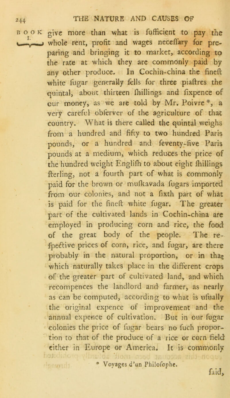 give more than what is fufficient to pay the whole rent, profit and wages neceflary for pre- paring and bringing it to market, according to the rate at which they are commonly paid by any other produce. In Cochin-china the fineft white fugar generally fells for three piaftres the quintal, about thirteen fhillings and fixpence of cur money, as we are told by Mr. Poivre a very careful obferver of tlie agriculture of that country. What is there called the quintal weighs from a hundred and fifty to two hundred Paris pounds, or a hundred and feventy-five Paris pounds at a medium, which reduces the price of the hundred weight Englifh to about eight fhillings flerling, not a fourth part of what is commonly paid for the brown or mufkavada fugars imported from our colonies, and not a fixth part of what is paid for the finefl: white fugar. The greater part of the cultivated lands in Cochin-china are employed in producing corn and rice, the food of the great body of the people. The re- fpe<5Hve prices of corn, rice, and fugar, are there probably in the natural proportion, or rn that which naturally takes place in the different crops of the greater part of cultivated land, and which recompences the landlord and farmer, as nearly as can be computed, according to what is ufually the original expence of improvement and the annual expence of cultivation. But in our fugar colonies the price of fugar bears no fuch propor- tion to that of the produce of a rice or corn field cither in Europe or America. It is commonly * Voyages d’un Philofophe. fiid.