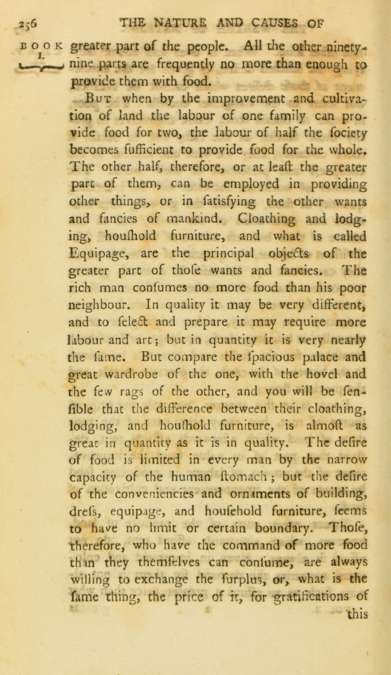 greater part of the people. All die other ninety- nine parts are frequently no more than enough to provide them with food. But when by the improvement .and cultiva- tion of land the labour of one family can pro- vide food for two, the labour of half the fociety becomes fufficient to provide food for the whole. The other half, therefore, or at lead the greater part of them, can be employed in providing other things, or in fatisfying the other wants and fancies of mankind. Cloathing and lodg- ing, houlhold furniture, and what is called Equipage, are the principal objcfls of the greater part of thofe wants and fancies. The rich man conlumes no more food than his poor neighbour. In quality it may be very different, and to feled and prepare it may require more labour and art j but in quantity it is very nearly the fame. But compare the fpacious palace and great wardrobe of the one, with the hovel and the few rags of the other, and you will be fen- fible that the difference between their cloathing, lodging, and houfliold furniture, is almoft as great in quantity as it is in quality. The defire of food is limited in every man by the narrow capacity of the human flomach ; but the defire of the conveniencies'and ornaments of building, drefs, equipage, and houfchold furniture, fcems to ha^^e no limit or certain boundary. Thofe, therefore, who have the command of more food than they themfelves can confume, are always willing to exchange the furplus, or, what is the fame thing, the price of it, for gratifications of this