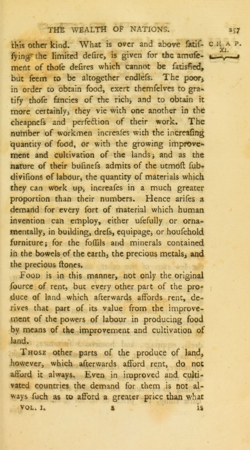 tMs Other kind. What is over and above fatif- e p. fyingf the limited defire> is given for the amufe- mertt of thofe defires which cannot be fatisfied, blit feem to be altogether endlefs. The poor^ in order to obtain food, exert themfelves to gra-> tify thofe fancies of the rich^ and to obtain it more certainlyj they vie with one another in the cheapnefs and perfedlion of their work. The nuhriber of workmen increafes with the increafing quantity of food, or with the growing improve-^ ment and cultivation of the lands j and as the nature of their bufinefs admits of the utmbfl: fub- divifions of labour, the quantity of materials which they can wOrk up, increafes in a much greater proportion than their numbers. Hence arifes a demand for every fort of material which human invention can employ, either ufefully or orna- mentally, in building, drefs, equipage^ or houfehold furniture; for the foffils and minerals contained in the bowels of the earthy the precious metals^ and the precious (tones. Food is in this manner, not only the original fource of rent, but every other part of the pro- i duce of land which afterwards affords rent, de- rives that part of its value from the improve- ment of the powers of labour in producing food by means of the improvement and cultivation of land. Those other parts of the produce of land, however, which afterwards afford rent, do not afford it always. Even in improved and culti- vated countries the demand for them is not al- ways fuch as to afford a greater price than what VOL, 1, ■ s is