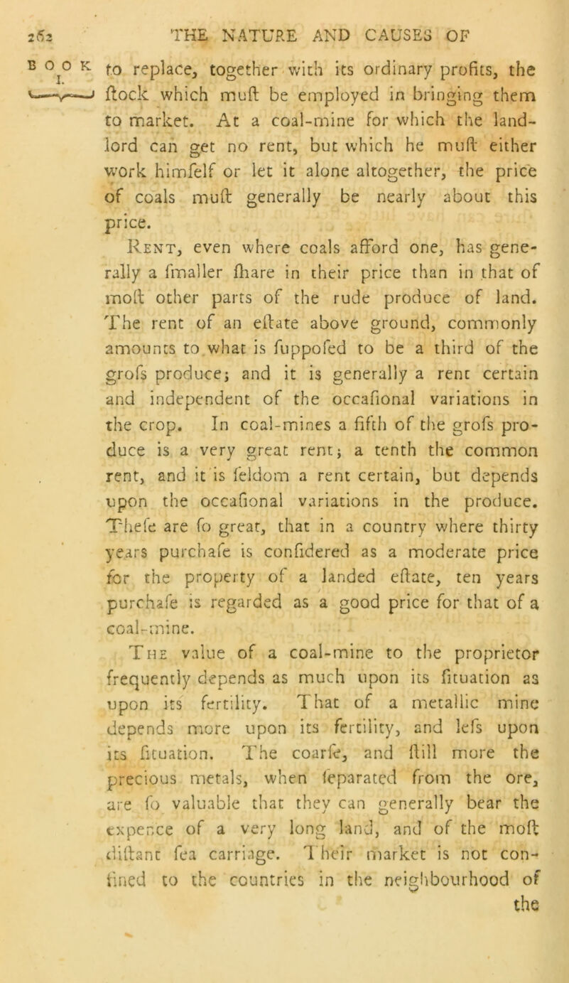 f.o replace, together-with its ordinary profits, the flock which muft be employed in bringing them to market. At a coal-mine for which the land- lord can get no rent, but which he mufi: either work himfelf or let it alone altogether, the price of coals mud generally be nearly about this price. Rent, even where coals afford one, has gene- rally a fmaller fliare in their price than in that of mod other parts of the rude produce of land. The rent of an edate above ground, commonly amounts to,what is fiippofed to be a third of the grofs produces and it is generally a rent certain and independent of the occafional variations in the crop. In coal-mines a fifth of the grofs pro- duce is a very great rent} a tenth the common rent, and it is feldom a rent certain, but depends upon the occafional variations in the produce. Thefe are fo great, that in a country where thirty years purchafe is confidered as a moderate price for the property of a landed edate, ten years purchafe is regarded as a good price for that of a coal-mine. The value of a coal-mine to the proprietor frequently depends as much upon its fituation as upon its fertility. That of a metallic mine depends more upon its fertility, and lefs upon its fituation. The coarle, and dill more the precious metals, when feparated from the ore, are fo valuable that they can generally bear the expence of a very long land, and of the mod didanc Tea carriage. Their market is not con- fined to the countries in the neighbourhood of the