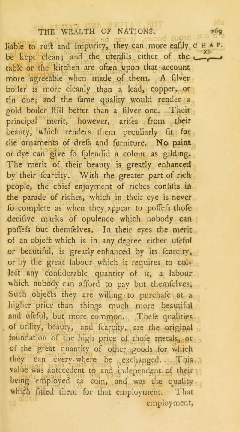 liable to riift and impurity, they can more eafily be kept clean; and A^^e utenfils. either of the table or the kitchen are ofcen. upon- that account more agreeable when made of them. A filver boiler is more cleanly than a lead, copper,, or tin one; and the fame quality would render a gold boiler flill better than a filver one, „Their principal merit, however, arifes from their beauty, which renders them peculiarly fit for the ornaments of drefs and furniture. No paint or dye can give fo fplendid a colour as gilding* The merit of their beauty is greatly enhanced by their fcarcity. With the greater part of rich people, the chief enjoyment of riches confifts in the parade of riches, which in their eye is never fo complete as when they appear to poflTefs thofe decifive marks of opulence which nobody can poffefs but themfelves. In their eyes the merit of an objedt which is in any degree either ufeful or beautiful, is greatly enhanced by its fcarcity, or by the great labour which it requires to coi- led!: any confiderable quantity of it, a labour which nobody can afford to pay but themfelves. Such objedls they are willing to purchafe at a higher price than things much more beautiful and ufeful, but more common. Thefe qualities ^ of utility, beauty, and fcarcity,, are the original foundation of the high price of thofe metajs, or of the great quantity of o^her'.goods for which they can every-vyhere be ^exchanged. This value was antecedent to and. independent, of their being employed as coin, and. was the quality which fitted them for that employment. That employment,