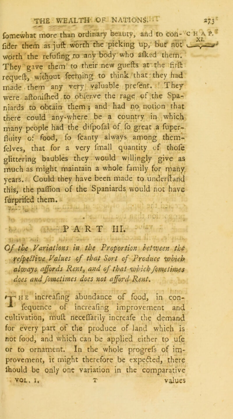 fomewhat more than ordinary beauty, and to con- c h^a p. fidcr them as juft worth the picking up, but' not worth the refufing ro any body who afked them. They 'gave them' to their new guefts ar.the firft rec^ueft, without feetning to think that‘they had made - them any very valuable present. They* were aftonilhed .to obferve the rage of .the vSpa- niards to obtain them; and had no notion that there could any-where be a country in which many people had the difpofal of fo great a fuper- fluity of food, fo fcanty always among them- felves, that for a very fmall quantity of thofe glittering baubles they. would willingly give as much as might maintain a whole family for many years. Could they have been made to underftand this, the palTion of the Spaniards would not have furprifed them. ... - ^ * w -c’ ’ T t ■ ' PART III. !. I ... Of the Variations in the Proportion between the tefpebHve^Values of that Sort of Produce which always affords Rent, and of that which fometimes does andJometimes does not afford Rent, e-pHE increafing abundance of food. In con- -■* fequence of increafing improvement and • cultivation, muft necelTarily increafe the demand for every part of the produce of land which is not food, and which can be applied either to ufe or to ornament. In the whole progrefs of im- provement, it might therefore be expected, there Ihould be only one variation in the comparative VOL. I. T values