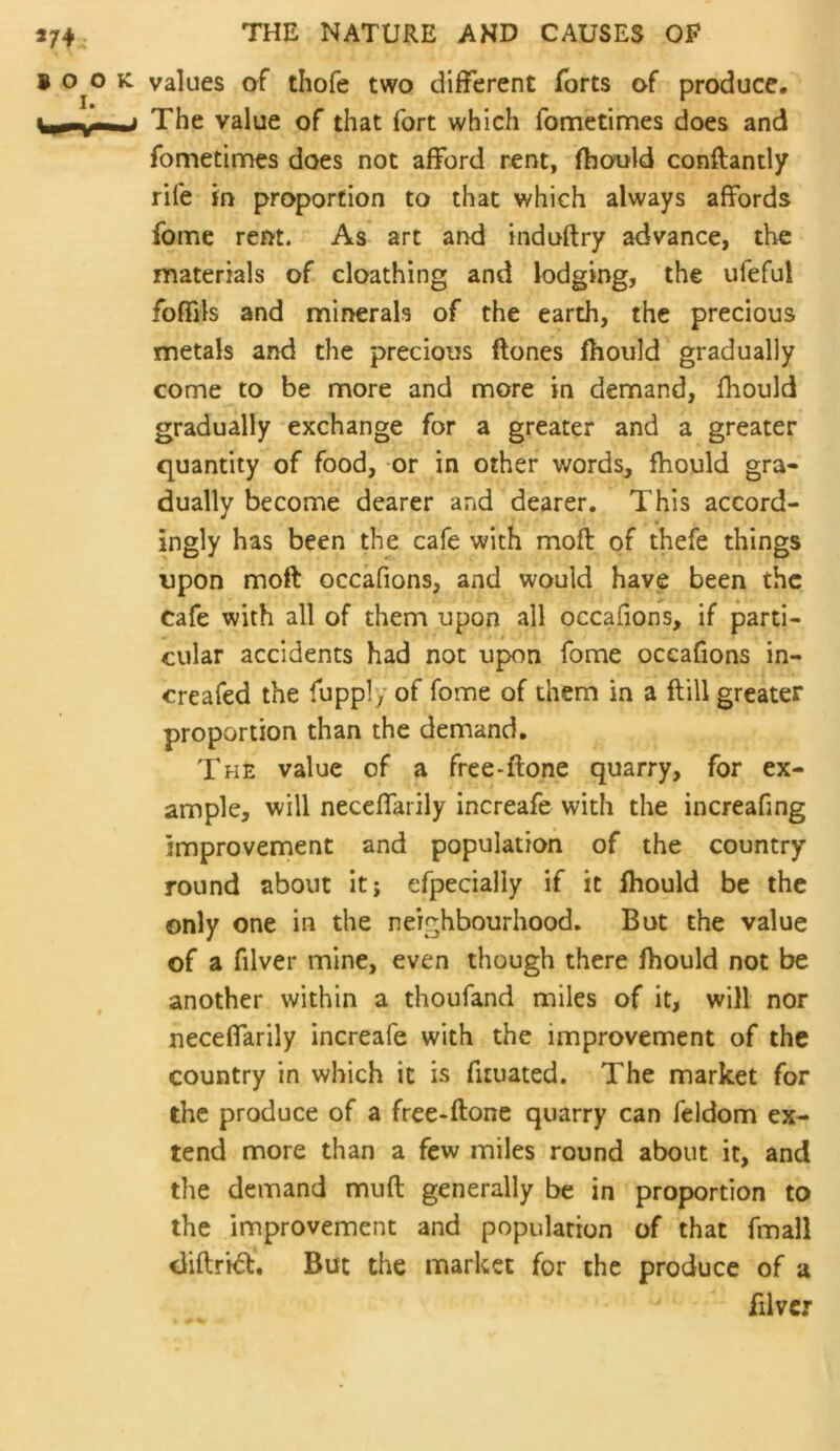 B 0^0 K values of thofe two different forts of produce, \_r-i— * The value of that fort which fometimes does and fometinnes does not afford rent, fhoold conftantly rife in proportion to that which always affords fome rent. As art ar>d induftry advance, the materials of cloathing and lodging, the ufeful foflTjls and minerals of the earth, the precious metals and the precious ftones fhould gradually come to be more and more in demand, fhould gradually exchange for a greater and a greater quantity of food, or in other words, fhould gra- dually become dearer and dearer. This accord- ingly has been the cafe with moft of thefe things upon moft occafions, and would have been the cafe with all of them upon all occafions, if parti- cular accidents had not upon fome occafions in- creafed the fupply of fome of them in a ftill greater proportion than the demand. The value of a free-ftone quarry, for ex- ample, will neceffarily increafe with the increafing improvement and population of the country round about it; efpecialiy if it fhould be the only one in the neighbourhood. But the value of a filver mine, even though there fhould not be another within a thoufand miles of it, will nor neceffarily increafe with the improvement of the country in which it is fituated. The market for the produce of a free*ftone quarry can feldom ex- tend more than a few miles round about it, and the demand mud generally be in proportion to the improvement and population of that fmall <liftri<51:. But the market for the produce of a filver