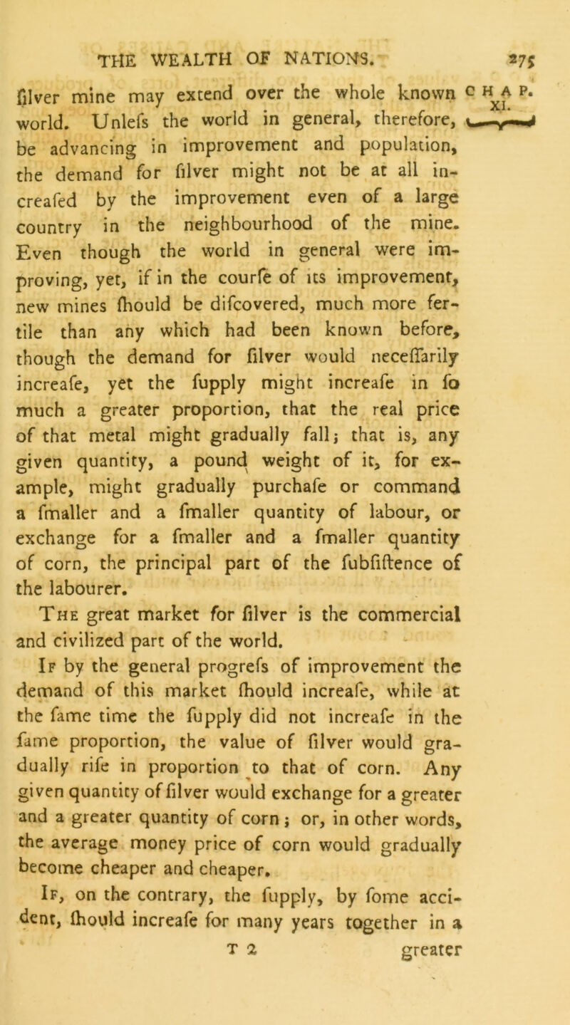 filver mine may extend over the whole known c h^a p. world. Unlefs the world in general, therefore, be advancing in improvement and population, the demand for filver might not be at all in- creafed by the improvement even of a large country in the neighbourhood of the mine. Even though the world in general were im- proving, yet, if in the courle of its improvement, new mines ftiould be difcovered, much more fer- tile than any which had been known before, though the demand for filver would neceffarily increafe, yet the fupply might increafe in fo much a greater proportion, that the real price of that metal might gradually falli that is, any given quantity, a pound weight of it, for ex- ample, might gradually purchafe or command a fmaller and a fmaller quantity of labour, or exchange for a fmaller and a fmaller quantity of corn, the principal part of the fubfiftence of the labourer. The great market for filver is the commercial and civilized part of the world. If by the general progrefs of improvement the demand of this market Ihould increafe, while at the fame time the fupply did not increafe in the fame proportion, the value of filver would gra- dually rife in proportion to that of corn. Any given quantity of filver would exchange for a greater and a greater quantity of corn j or, in other words, the average money price of corn would gradually become cheaper and cheaper. If, on the contrary, the fupply, by fome acci- dent, Ihould increafe for many years together in a T 2 greater