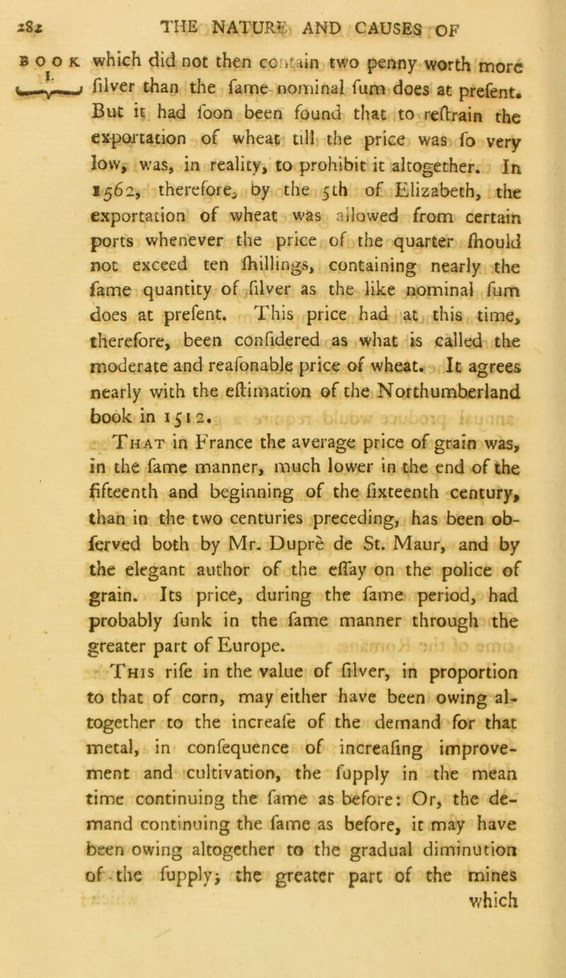 which did not then cor^uin two penny worth more filver than the fame nominal fum does at prefent. But it had foon been found that to rcRrain the cxpoitation of wheat till the price was fo very low, was, in reality, to prohibit it altogether. In 1562, therefore, by the 5th of Elizabeth, the exportation of wheat was allowed from certain ports whenever the price of the quarter jfhould not exceed ten fhillings, containing nearly the fame quantity of filver as the like nominal fum does at prefent. This price had at^, this time, therefore, been confidered as what is called the moderate and reafonabje price of wheat. It agrees nearly with the eftimation of the Northumberland book in 1512. That in France the average price of grain was, in the fame manner, much lower in the end of the fifteenth and beginning of the fixteenth century, than in the two centuries preceding, has been ob- ferved both by Mr. Dupre de St. Maur, and by the elegant author of the dfay on the police of grain. Its price, during the fame period, had probably funk in the fame manner through the greater part of Europe. This rife in the value of filver, in proportion to that of corn, may either have been owing al- together to the increafe of the demand for that metal, in confequence of increafing improve- ment and cultivation, the fupply in the mean time continuing the fame as before: Or, the de- mand continuing the fame as before, it may have been owing altogether to the gradual diminution of the fupply> the greater part of the mines which