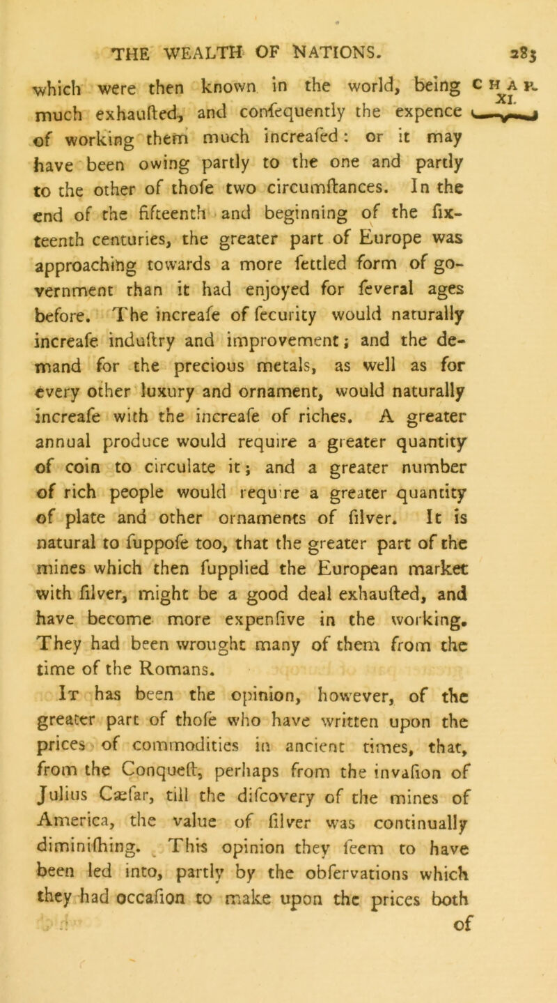 v/hich were then known in the world. Being c i^a k much exhaufted, and consequently the expence v,— of working them much increafed: or it may have been owing partly to the one and partly to the other of thofe two circumftances. In the end of the fifteenth and beginning of the fix- teenth centuries, the greater part of Europe was approaching towards a more fettled form of go- vernment than it had enjoyed for Several ages before. The increafe of fccurity would naturally increafe induftry and improvement; and the de- mand for the precious metals, as well as for every other luxury and ornament, would naturally increafe with the increafe of riches. A greater annual produce would require a greater quantity of coin to circulate it j and a greater number of rich people would require a greater quantity of plate and other ornaments of filver. It is natural to fuppofe too, that the greater part of the mines which then fupplied the European market with filver, might be a good deal exhaufted, and have become more expen five in the working. They had been wrought many of them from the time of the Romans. It has been the opinion, however, of the greater pare of thofe who have written upon the prices of commodities in ancient times, that, from the Conqueft, perhaps from the invafion of Julius Csifar, till the difeovery of the mines of America, the value of filver was continually diminifhing. ^ This opinion they feem to have been led into, partly by the obfervations which they had occafion to make upon the prices both ; :: of