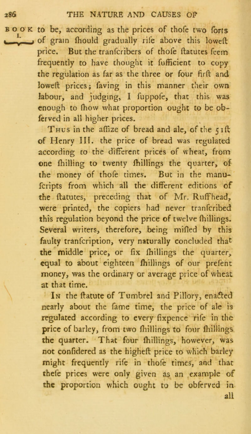 BOOK to be, according as the prices of thofe two Ibrts ^ ,« of grain fhould gradually rife above this lowed price. But the tranfcribers of thofe ftatutes feem frequently to have thought it fufficient to copy the regulation as far as the three or four firfl: and lowed prices; faving in this manner their own labour, and judging, I fuppofe, that this was enough to fliow what proportion ought to be ob- ferved in all higher prices. Thus in the afTize of bread and ale, of the 51ft of Henry III. the price of bread was regulated according to the different prices of wheat, from one (hilling to twenty (hillings the quarter, of the money of thofe times. But in the manu- fcripts from which all the different editions of the ftatutes, preceding that of Mr. Ruffhead, were printed, the copiers had never tranfcribed this regulation beyond the price of twelve (hillings. Several writers, therefore, being mifled by this faulty tranfcription, very naturally concluded that the middle price, or fix fhillings the quarter, equal to about eighteen (hillings of our prefent money, was the ordinary or average price of wheat at that time. In the ftatute of Tumbrel and Pillory, enafted nearly about the fame time, the price of ale is regulated according to every fixpence rife in the price of barley, from two Hiillings to four fliiHings the quarter. That four (hillings, however, was not confidered as the higheft price to which barley might frequently rife in thofe times, and that thefe prices were only given a?, an example of the proportion which ought to be obferved in all