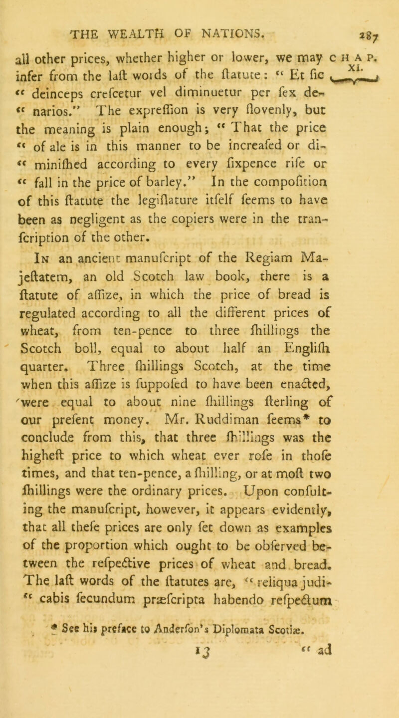 all other prices, whether higher or lower, we may c infer from the laft woids of the flatute: “ Et fic deinceps crefcetur vel diminuetur per fex de- narios.” The expreffion is very flovenly, but the meaning is plain enough; “ That the price of ale is in this manner to be increafed or di- miniihcd according to every fixpence rife or fall in the price of barley.'* In the compoficioa of this ftatute the leglflature itfelf feems to have been as negligent as the copiers were in the tran- feription of the other. In an ancient manufeript of the Regiam Ma- jeftatem, an old Scotch law book, there is a ftatute of afilze, in which the price of bread is regulated according to all the different prices of wheat, from ten-pence to three Ihillings the ' Scotch boll, equal to about half an Englifli quarter. Three fliillings Scotch, at the time when this aflize is fuppofed to have been enaffed, ^were equal to about nine fliillings fterling of our prefent money, Mr. Ruddiman feems* to conclude from this, that three fhilllngs was the higheft price to which wheat ever rofe in thofe times, and that ten-pence, a fliilling, or at mod two Ihillings were the ordinary prices. Upon confult- ing the manufeript, however, it appears evidently, that all thefe prices are only fee down as examples of the proportion which ought to be obferyed be^ tween the refpedlive prices of wheat and.bread. The laft words of the ftatutes are, reiiqua judi- cabis fecundum prjeferipta habendo refpedum f See hii preface to Anderfon’s DIplomata Scotia. ad