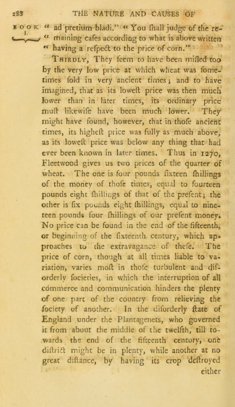 ad^pretium blacli.’** “ You fliall judge of the re- maining cafes accordiog to what is above written having a refpedt to the price of corn.’^ Thirdly, They feem to have been miflcd too* by the very low price at which wheat was fonrie-* times fold in very ancient times; and to have imagined, that as its loweft price was then much lower than in later times, its ordinary price muft likewife have been much lower. The/ might have found, however, that in thofe ancient 'times, its higheft price was fully as much above, as its lowed price was below any thing that had ever been known in later times. Thus in 1270, Fleetwood gives us two prices of the quarter of wheat. The one is four pounds fixteen fhiJiings of the money of thofe times, equal to fourteen pounds eight (hillings of that of the prefenti the ocher is fix pounds eight (hillings, equal to nine- teen pounds four fhillings of our prefent money. 'No price can be found in the end of the fifteenth, or beginning of the fixteenth- century, which ap- proaches to the extravagance of thefe. The price of corn, though at all times liable to va- riation-, varies mod in thofe turbulent and dif- orderly fociecies, in which the interruption of all commerce and communication hinders the plenty of one part of the country from relieving the fociety of another. In the diforderly date of England under the Plantagenets, who governed it from about the middle of the twelfth, till to- wards the end of the fifteenth century, one diftrifft might be in plenty, while another at no great diftance, by having its crop ‘deftroyed either