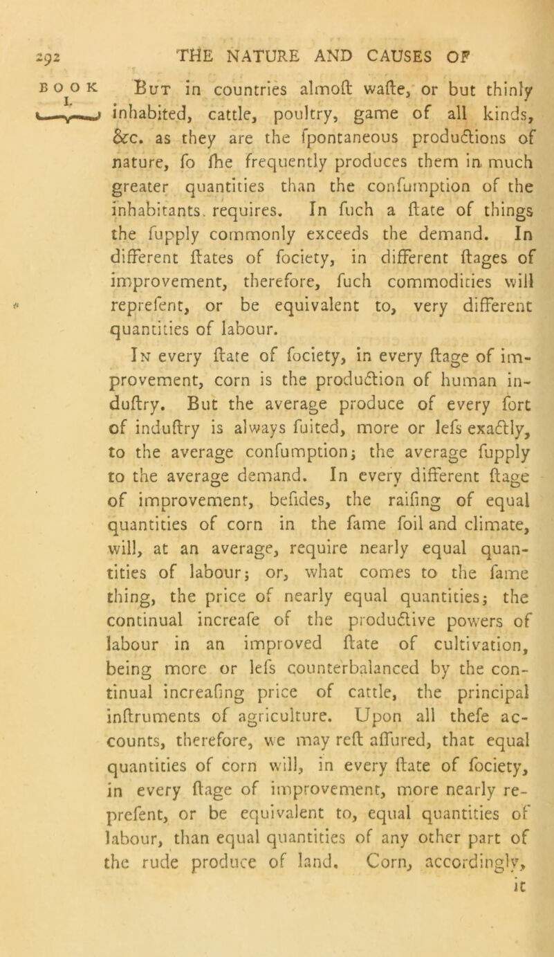 But in countries almoft wafte,' or but thinly inhabited, cattle, poultry, game of all kinds, &c. as they are the fpontaneous produ6lions of nature, fo fhe frequently produces them in. much greater quantities than the confumption of the inhabitants, requires. In fuch a (late of things the fupply commonly exceeds the demand. In different ftates of fociety, in different ftages of improvement, therefore, fuch commodities will reprefent, or be equivalent to, very different quantities of labour. In every ffate of fociety, in every ftage of im- provement, corn is the produdlion of human in- duflry. But the average produce of every fort of induftry is always fuited, more or lefs exa6lly, to the average confumptioni the average fupply to the average demand. In every different ftage of improvement, befides, the raifing of equal quantities of corn in the fame foil and climate, will, at an average, require nearly equal quan- tities of labour; or, what comes to the fame thing, the price of nearly equal quantities; the continual increafe of the produdive powers of labour in an improved ftate of cultivation, being more or lefs counterbalanced by the con- tinual increafing price of cattle, the principal inftruments of agriculture. Upon all thefe ac- counts, therefore, we may reft affured, that equal quantities of corn will, in every ftate of fociety, in every ftage of improvement, more nearly re- prefent, or be equivalent to, equal quantities of labour, than equal quantities of any other part of the rude produce of land. Corn, accordingly.