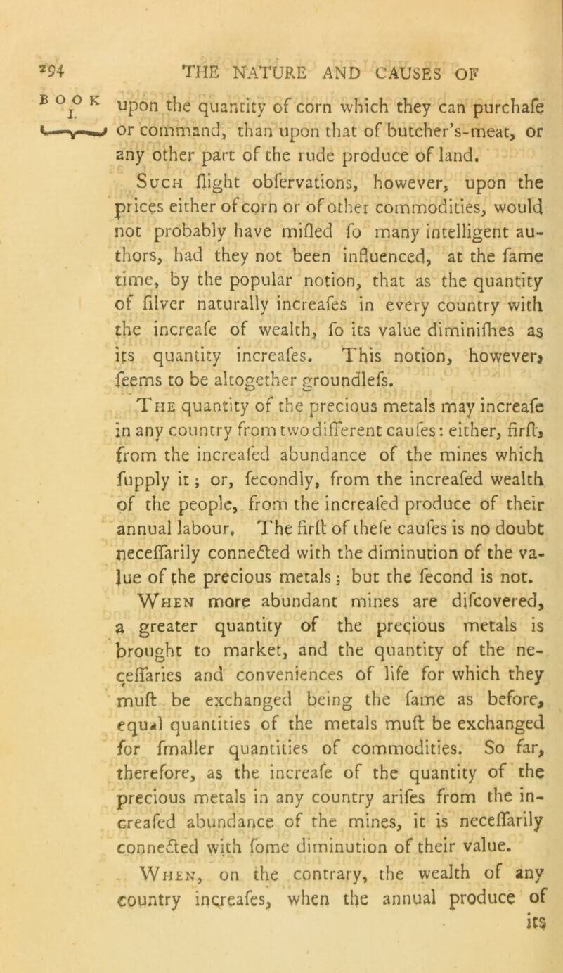 Upon the quantity of corn which they can purchafe or command, than upon that of butcher’s-meat, or any other part of the rude produce of land. Such flight obfervations, however, upon the prices either of corn or of other commodities, would not probably have mifled fo many intelligent au- thors, had they not been influenced, at the fame time, by the popular notion, that as the quantity of filver naturally increafes in every country with the increafe of wealth, fo its value diminiihes as its quantity increafes. This notion, however? feems to be altogether groundlefs. The quantity of the precious metals may increafe in any country from two different caufes: either, firfl, from the increafed abundance of the mines which fupply it; or, fecondly, from the increafed wealth of the people, from the increafed produce of their annual labour. The firft of thefe caufes is no doubt neceflarily connefted with the diminution of the va- lue of the precious metals 3 but the fecond is not. When more abundant mines are difeovered, a greater quantity of the precious metals is brought to market, and the quantity of the ne- ceflfaries and conveniences of life for which they muft be exchanged being the fame as before, equil quantities of the metals mufl: be exchanged for fmaller quantities of commodities. So far, therefore, as the increafe of the quantity of the precious metals in any country arifes from the in- creafed abundance of the mines, it is neceflfarily connected with fome diminution of their value. When, on the contrary, the wealth of any country inoreafes, when the annual produce of its