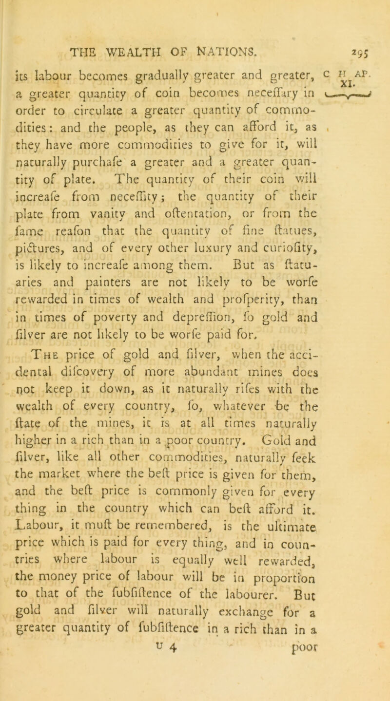 its labour becomes gradually greater and greater, c a greater quantity of coin becomes neceffary in l order to circulate a greater quantity of commo- dities : and the people, as they can afford it, as , they have more commodities to give for it, will naturally purchafe' a greater and a greater quan- tity of plate. The quantity of their coin will increafe from neceffuy; the quantity of their plate from vanity and oftentation, or from the fame reafon that the quantity of fme flames, pictures, and of every other luxury and curiofity, is likely to increafe among them. But as (latu- aries and painters are not likely to be worfe rewarded in times of wealth and profperity, than in times of poverty and deprefliori, fo gold and filver are not likely to be worfe paid for. The price of gold and filver, when the acci- dental difcovery of more abundant mines does not keep it down, as it naturally rifes with the wealth of every country, fo, whatever be the (late of the mines, it rs at all times naturally higher in a rich than in a poor country. Gold and filver, like all other commodities, naturally feek the market where the bell price is given for thcrin, and the befl price is commonly given for every thing in the country which can bell afford it. Labour, it muft be remembered, is the ultimate price which is paid for every thing, and in coun- tries where labour is equally well rewarded, the money price of labour will be in proportion to that of the fubfiflence of the labourer. But gold and filver will naturally exchange for a greater quantity of fubfiflence in a rich than in a u 4 poor H AP. XI. —