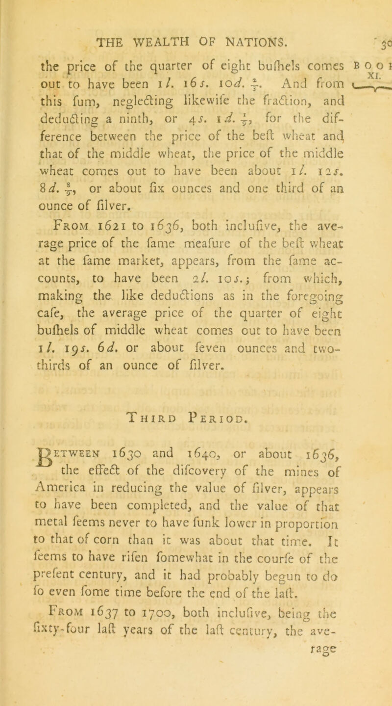 the price of the quarter of eight bufhels coir.cs out to have been it. i6s. \od, And from this fum, neglecting likevvife the fraClion, and deducting a ninth, or 4s, for the dif- ference between the price of the beft wheat and that of the middle wheat, the price of the middle wheat comes out to have been about i/. 12s, ^d, I-, or about fix ounces and one third of an ounce of filver. From 1621 to 1636, both inclufive, the ave- rage price of the fame meafure of the befi: wheat at the fame market, appears, from the fame ac- counts, to have been 2I. 10s.-, from v^hich, making the like deduClions as in the foregoing cafe, the average price of the quarter of eight bufhels of middle wheat comes out to have been I/. 19^. 6d. or about feven ounces and two- thirds of an ounce of filver. Third Period. ^ETWEEN 1630 and 1640, or about 1636, the efFeCl of the difeovery of the mines of America in reducing the value of filver, appears to have been completed, and the value of that metal feems never to have funk lower in proportion to that of corn than it was about that tim.e. It feems to have rifen fomewhat in the courfe of the prefent century, and it had probably begun to do fo even fome time before the end of the laid. From 1637 both inclufive, being the fixty-four lad years of the lad century, the ave- rage