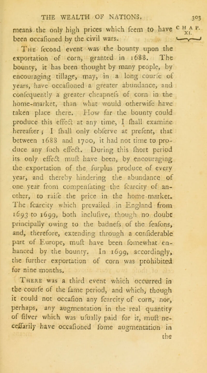 means the only high prices which feem to have been occafioned by the civil wars. The fecond event was the bounty upon the exportation of corn, granted in 1688. The bounty, it has been thought by many people, by encouraging tillage, may, in a long courle of years, have occafioned a greater abundance, and conlequently a greater cheapnefs of corn in the home-market, than what would otherwife have taken place there. How far the bounty could produce this effecl at any time, I lhall examine hereafter j I fhall only obferve at prefent, that between 1688 and 1700, it had not time to |>ro- duce any fuch elfeft. During this fhort period its only effeft muft have been, by encouraging the exportation of the furplus produce of every year, and thereby hindering the abundance of one year from compenfating the fcarcity of an- other, to raife the price in the home-market. The fcarcity which prevailed in England from 1693 to 1699, both inclufive, though no doubc principally owing to the badnefs of the feafons, and, therefore, extending through a confiderable part of Europe, muft have been fomewhat en- hanced by the bounty. In 1699, accordingly, the further exportation of corn was prohibited for nine months. There was a third event which occurred in the courfe of the fame period, and which, though it could not occafion any fcarcity of corn, nor, perhaps, any augmentation in the real quantity of filver which was ufually paid for it, muft ne- ceUarily have occafioned fome augmentation in the HAP. XI. —v~J