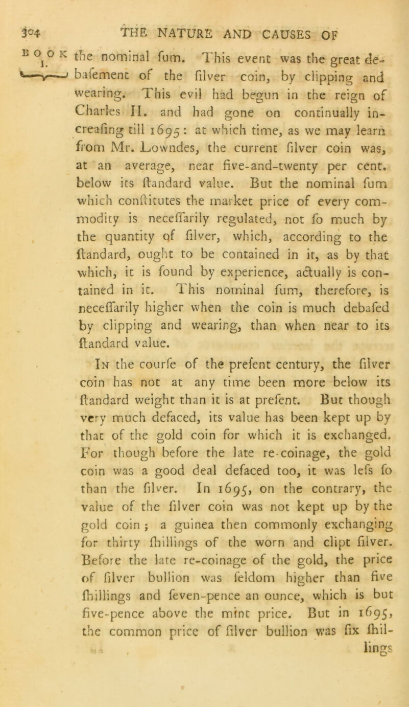 the nominal fum. This event was the great de- baiemenc of the filver coin, by clipping and wearing. This evil had begun in the reign of Charles II. and had gone on continually in- creafing till 1695; at which time, as we may learn fiom Mr. Towndes, the current filver coin was, at an average, near five-and-twenty per cent, below its ftandard value. But the nominal fum which confiicutes the market price of every com- modity is necefTarily regulated, not fo much by the quantity qf filver, which, according to the Itandard, ought to be contained in it, as by that which, it is found by experience, actually is con- tained in it. This nominal fum, therefore, is necefTarily higher when the coin is much debafed by clipping and wearing, than when near to its flandard value. In the courfe of the prefent century, the filver coin has not at any time been more below its flandard weight than it is at prefent. But though very much defaced, its value has been kept up by that of the gold coin for which it is exchanged. For though before the late re-coinage, the gold coin was a good deal defaced too, it was lefs fo than the filver. In 1695, on the contrary, the value of the filver coin was not kept up by the gold coin ; a guinea then commonly exchanging for thirty fliillings of the worn and dipt filver. Before the late re-coinage of the gold, the price of filver bullion was feldom higher than five fhillings and feven-pence an ounce, which is but five-pence above the mint price. But in 1695, the common price of filver bullion was fix fhil- iings