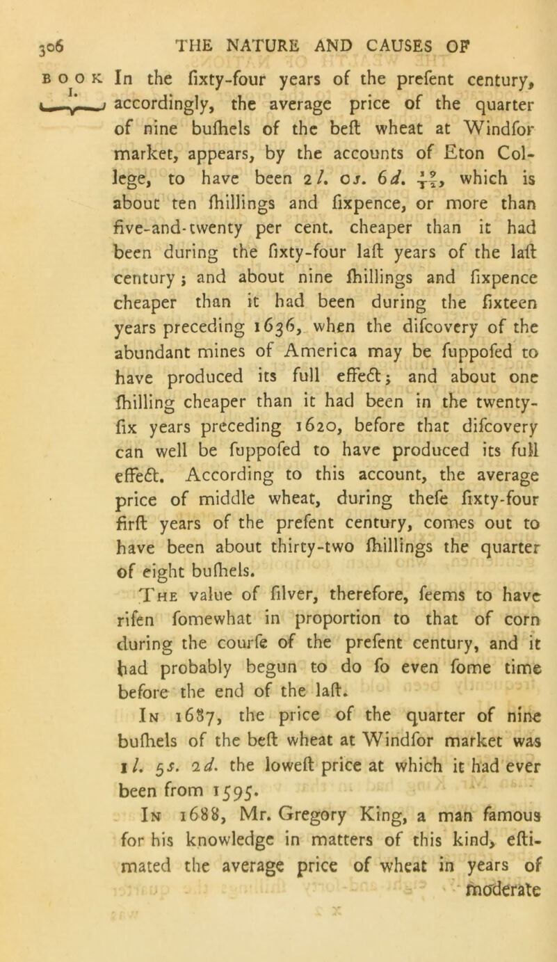 In the fixty-four years of the prefent century, accordingly, the average price of the quarter of nine bufliels of the beft wheat at Windfor market, appears, by the accounts of Eton Col- lege, to have been 2/. os. 6d, which is about ten fhillings and fixpence, or more than five-and-twenty per cent, cheaper than it had been during the fixty-four laft years of the lafl century j and about nine Ihillings and fixpence cheaper than it had been during the fixteen years preceding 1636, when the difcovcry of the abundant mines of America may be fuppofed to have produced its full efFe61:; and about one {billing cheaper than it had been in the twenty- fix years preceding 1620, before that difeovery can well be fuppofed to have produced its full effedl. According to this account, the average price of middle wheat, during thefe fixty-four firfl: years of the prefent century, comes out to have been about thirty-two fiiillings the quarter of eight bulbels. The value of filver, therefore, feems to have rifen fomewhat in proportion to that of corn during the courfe of the prefent century, and it had probably begun to do fo even fome time before the end of the laft. > In 1687, the price of the quarter of nine buftiels of the beft wheat at Windfor market was iL ^s. 2^. the loweft price at which it had ever been from 1595. ' In 1688, Mr. Gregory King, a man famous for his knowledge in matters of this kind, efti- mated the average price of wheat in years of ' •* maderate