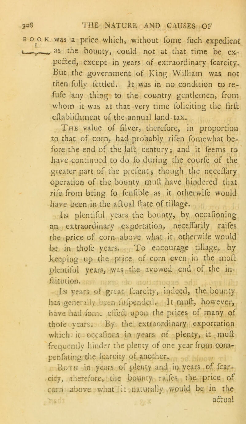 B 0^0 K was a price which, without fome fuch expedient the bounty, could not at that time be ex- pelled, except in years of extraordinary fcarcity. But the government of King William was not then fully fettled. It was in no condition to re- fufe any thing to the country gentlemen, from whom it was at that very time foliciting the fiiil eftablilliment of the annual land-tax. The value of filver, therefore, in proportion to that of corn, had probably rifen fomewhat be- fore the end of the laft century j and it feems to have continued to do fo during the courfe of the greater part of the prefentj though the necelTary operation of the bounty mull have hindered that rife from being fo fenfible as it other wife would have been in the aflual Hate of tillage. In plentiful years the bounty, by occafioning an extraordinary exportation, necefiarily raifes the price of corn- above what it otherwife would be in thofe years. To encourage tillage, by keeping up the price of corn even in the mod plentiful years, was the avowed end of the in- hit ution. In years of great fcarcity, indeed, the bounty has generally been fufpended. It muft, however, have had fomc eiFccl upon the prices of many of thofe years. By the extraordinary exportation which it occafions in years of plenty, it.muCl 'frequently hinder the plenty of one year from com- penfating the fcarcity of another. B.oth in years of plenty and in years of fcar- cicy, therefore, the bounty raifes. the price of corn above vdiat^it .naturally .would be in the