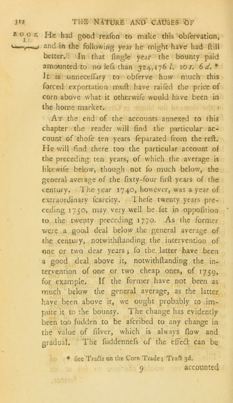 B 0^0 K He had good reafon to make this obfervatlon, «nd in the following year he might have had ftill better. In that Tingle year the bounty paid amounted to no lefs than 324,176 /. 10/. 6 * It is unnecelTary to obferve how much this forced exportation muft have raifed the price of corn above what it otherwife would have been in the home market. > At the end of the accounts annexed to this chapter the reader will find the particular ac- count of thofe ten years feparated from the reft. He will find there too the particular account of the preceding ten years, of w'hich the average is likewife below, though ' not To much below, the general average of the fixty-four firft years of the century. T he year 1740, however, was a year of extraordinary fcarcity. Thcfe twenty years pre- ceding 1750, may very well be-fet in oppofition to the twenty preceding 1770. As the former were a good deal below the general average of the century, notwithftanding the intervention of one or two dear years ; fo the latter have been a good deal above it, notwithftanding the in- tervention of one or two cheap ones, of 1759, for example. If the former have not been as much below the general average, as the latter have been above it, we ought probably to im- pute it to the bounty. The change has evidently been too fudden to be aferibed to any change in the value of filver, which is always flow and gradual. The fuddennefs of the eflcdl can be * See Trads on the Corn Trade; Trafl 3d. ^ accotintecl