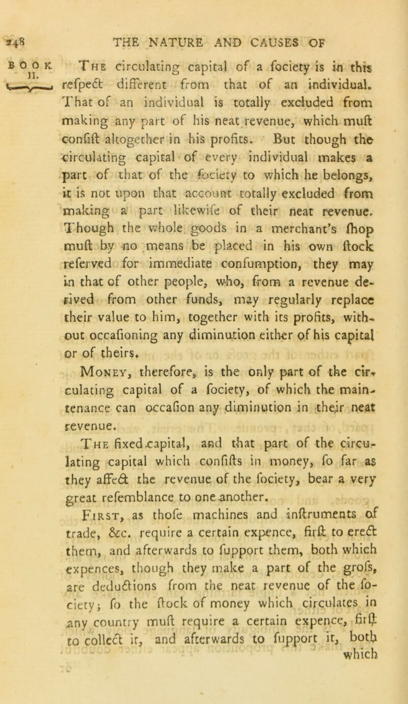 The circulating capital of a fociety is in this rcfpedt different from that of an individual. That of an individual is totally excluded from making any part of his neat revenue, which muft confift altogether in his profits. But though the circulating capital of every individual makes a part of that of the fociety to which he belongs, it is not upon that account totally excluded from making a part likewife of their neat revenue. Though the whole, goods in a merchant’s fhop muft by no ,means be placed in his own ftock referved for immediate confumption, they may In that of other people, who, from a revenue de- rived from other funds, may regularly replac« their value to him, together with its profits, with- out occafioning any diminution either pf his capital or of theirs. Money, therefore, is the only part of the cir^ culating capital of a fociety, of which the main- tenance can occafion any .dinninution in their neat revenue. The fixed .capital, and that part of the circu- lating capital which confifts in money, fo far a$ they affed the revenue of the fociety, bear a very great refemblance to one another. First, as thofe machines and anftruments of trade, &c. require a certain expence, firft to ere£b them, and afterwards to fupport them, both which expences, though they make a part of the grofs, are dedudlions from the neat revenue of the fo- ciety; fo the ftock of money which circulates in any country muft require a certain expence, fir(f. to colled ir, and afterwards to fupport it, both which