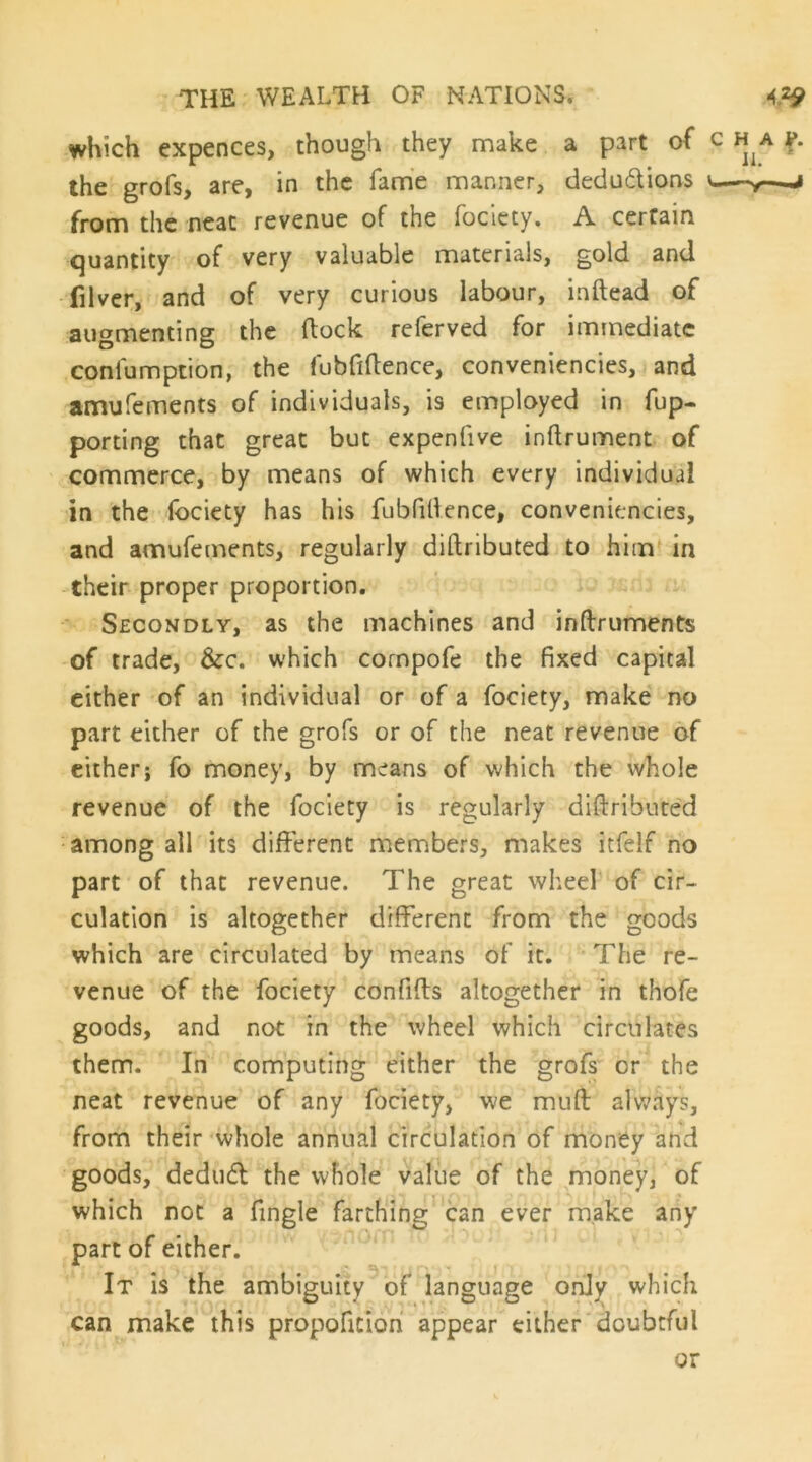 which expences, though they make a part of the grofs, are, in the fame manner, dedudions from the neat revenue of the foclety. A certain quantity of very valuable materials, gold and filver, and of very curious labour, inftead of augmenting the dock referved for immediate confumption, the fubfiftence, conveniencies, and amufements of individuals, is employed in fup- porting that great but expenfive inftrument of commerce, by means of which every individual in the Ibciety has his fubfillence, conveniencies, and amufements, regularly diftributed to him in their proper proportion. ' Secondly, as the machines and inftruments of trade. See. which cornpofe the fixed capital cither of an individual or of a fociety, make no part either of the grofs or of the neat revenue of cither; fo money, by means of which the whole revenue of the fociety is regularly diftributed among all its different members, makes itfelf no part of that revenue. The great wheel of cir- culation is altogether different from the goods which are circulated by means of it. The re- venue of the fociety confifts altogether in thofe goods, and not in the wheel which circulates them. In computing either the grofs or the neat revenue of any fociety, we muft alw^ays, from their whole annual circulation of money and goods, dedud the whole value of the money, of which not a fingle farthing can ever make any part of either. It is the ambiguity of language only which can make this propoficioh appear either'doubtful