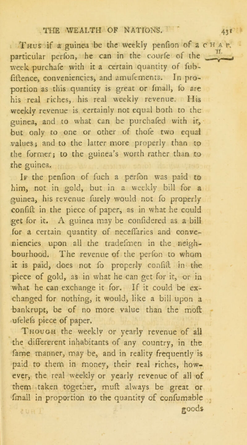 I -Thus if a guinea be the weekly penfion of'a chap. particular perfon, he can in the courfe of the • ^ week purchafc with it a certain quantity of fub- fiilence, conveniencies, and amurements. In pro- portion as this quantity is great or fmall, fo are his real riches, his real weekly revenue. His weekly revenue is certainly not equal both to the guinea, and to what can be purchafed with if, • but only to one or other of thofe two equal values j and to the latter more properly than to the former; to the guinea's worth rather than to the guinea. If the penfion of fuch a perfon was paid to him, not in geld, but in a weekly bill for a guinea, his revenue furely would not fo properly confift in the piece of paper, as in what he could get for it. A guinea may be confidered as a bill for a certain quantity of neceflaries and conve- niencies upon all the tradefmen in the neigh- bourhood. The revenue of the perfon to whom it is paid, does not fo properly confiil in the piece of gold, as in what he can get for it, or in what he can exchange it for. If it could be ex- changed for nothing, it would, like a bill upon a bankrupt, be of no more value than the moft ufelefs piece of paper. Though the weekly or yearly revenue of all the differerent inhabitants of any country, in the fame manner, may be, and in reality frequently is paid to them in money, their real riches, how^ ever, the real weekly or yearly revenue of all 'of them taken together, muft always be great or -fmall in proportion 10 the quantity of confumable , goods