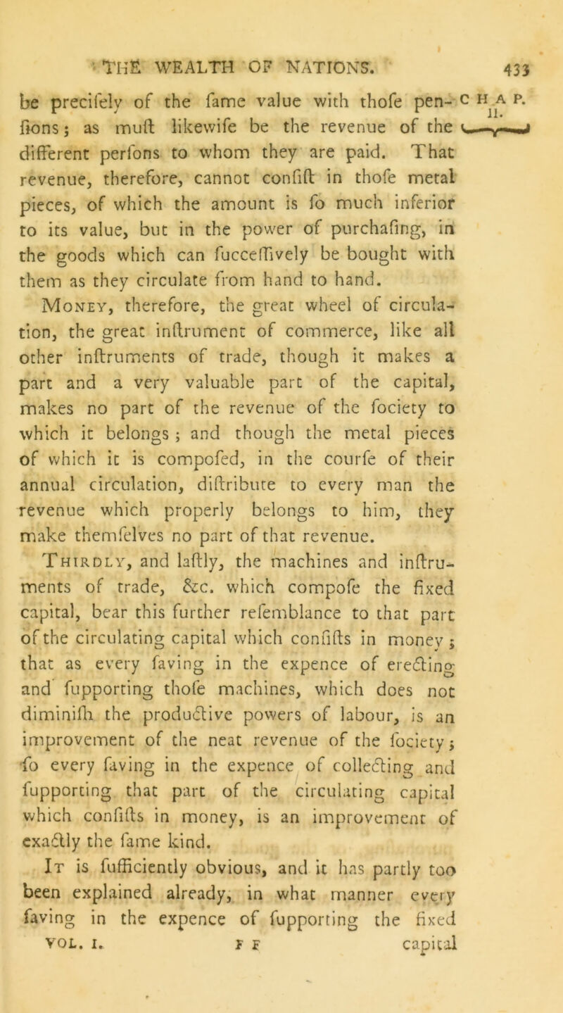 be precifely of the fame value with thofe pen- fions; as inuft likewife be the revenue of the different perfons to whom they are paid. That revenue, therefore, cannot confifl: in thofe metal pieces, of which the amount is fo much inferior to its value, but in the power of purchafing, in the goods which can fucceffively be bought with them as they circulate from hand to hand. Money, therefore, the great wheel of circula- tion, the great inff.rument of commerce, like all other inftruments of trade, though it makes a part and a very valuable part of the capital, makes no part of the revenue of the fociety to which it belongs ; and though the metal pieces of which it is compofed, in the courfe of their annual circulation, diftribute to every man the revenue which properly belongs to him, they make themfelves no part of that revenue. Thirdly, and laftly, the machines and inffru^ ments of trade, &c. which compofe the fixed capital, bear this further refemblance to that part of the circulating capital which confifts in money ; that as every faving in the expence of ereding and fupporting thofe machines, which does not diminiffi the produdive powers of labour, is an improvement of the neat revenue of the fociety^ 'fo every faving in the expence of colleding and fupporting that part of the circulating capital which confifts in money, is an improvement of cxadly the fame kind. It is fufficiently obvious, and it has partly too been explained already^ in what manner every faving in the expence of fupporting the fixed VOL. I. F F capital