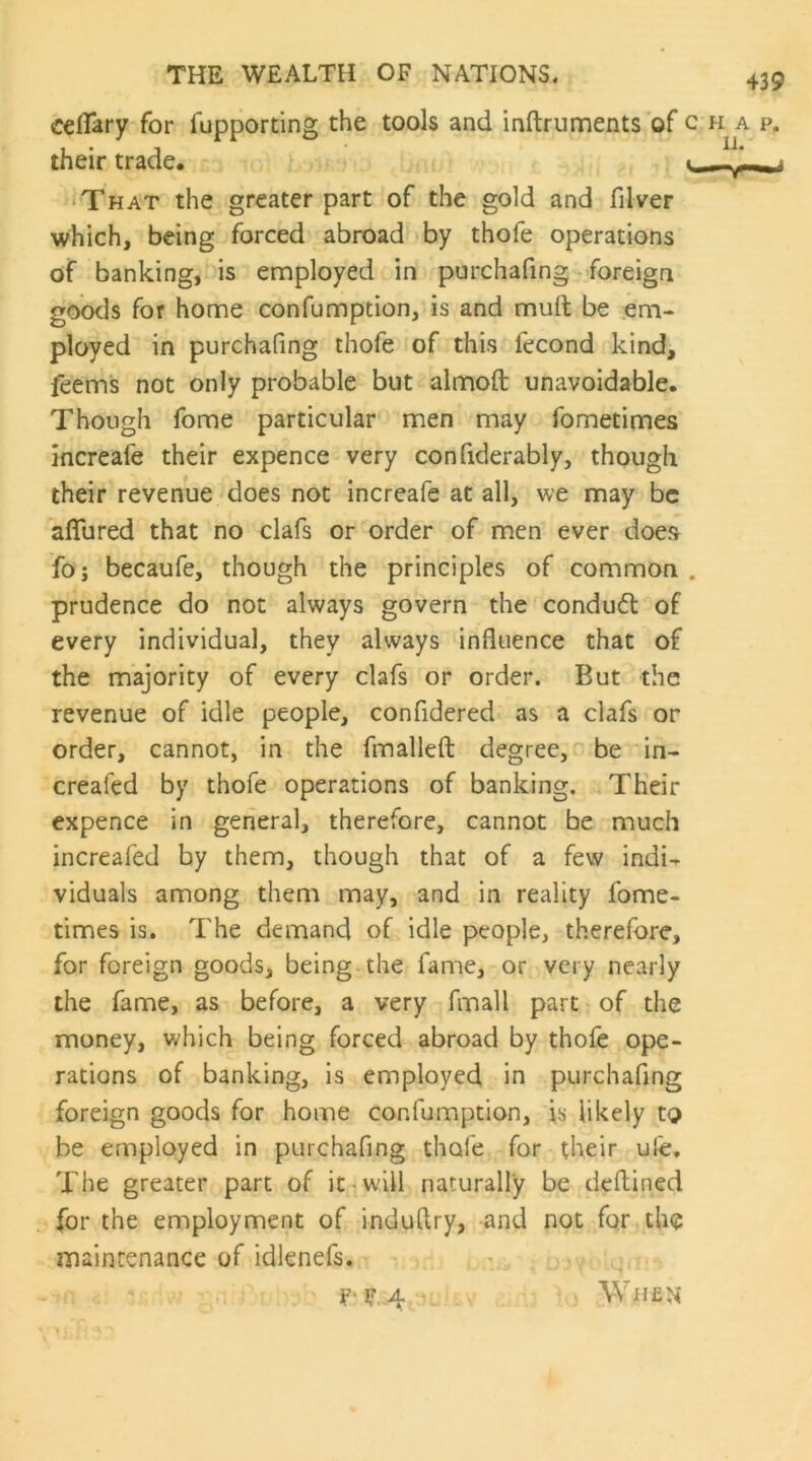 cefiTary for fupporting the tools and inftrunfients'of their trade. That the greater part of the gold and filver which, being forced abroad by thofe operations of banking, is employed in purchafing foreign goods for home confumption, is and murt be em- ployed in purchafing thofe of this fecond kind, feems not only probable but almoft unavoidable. Though fome particular men may fometimes increafe their expence very confiderably, though their revenue does not increafe at all, we may be affured that no clafs or order of men ever does fo; becaufe, though the principles of common prudence do not always govern the conduct of every individual, they always influence that of the majority of every clafs or order. But the revenue of idle people, confidered as a clafs or order, cannot, in the fmalleft degree, be ^in- creafed by thofe operations of banking. Their expence in general, therefore, cannot be much increafed by them, though that of a few indi^ viduals among them may, and in reality fome- times is. The demand of idle people, therefore, for foreign goods, being.the fame, or very nearly the fame, as before, a very fmall part of the money, v/hich being forced abroad by thofe ope- rations of banking, is employed in purchafing foreign goods for home confumption, is likely to be employed in purchafing thofe for their ufe. The greater part of it^w-ill naturally be deflined for the employment of induftry, and not for the maintenance of idlenefs. ' When