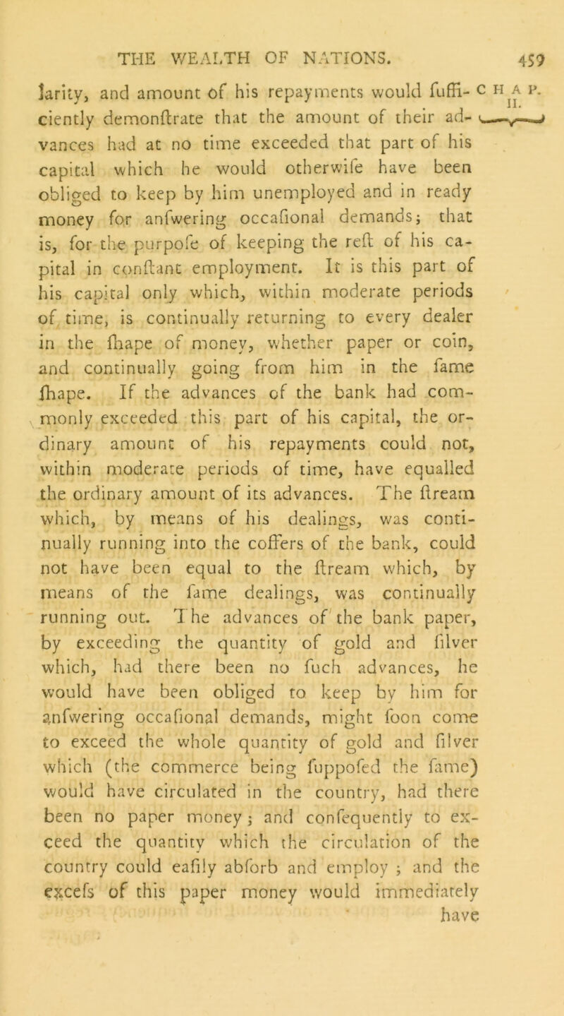 Jarity, and amount of his repayincnts would fufH- ^ ciently demonftrate that the amount of their ad- u—-y—-- vances had at no time exceeded that part of his capital which he would otherwife have been obliged to keep by him unemployed and in ready money for anfwering occafional demands; that is, for the purpofe of keeping the reft of his ca- pital in conftanc employment. It is this part of his capital only which, within moderate periods of time, is continually returning to every dealer in the ftiape of money, whether paper or coin, and continually going from him in the fame fhape. If the advances of the bank had com- monly exceeded this part of his capital, the or- dinary amount of his repayments could not, within moderate periods of time, have equalled the ordinary amount of its advances. The ftream which, by means of his dealings, vj2ls conti- nually running into the coffers of the bank, could not have been equal to the ftream which, by means of the fame dealings, was continually running out. The advances ofThe bank paper, by exceeding the quantity of gold and filver which, had there been no fuch advances, he would have been obliged to keep by him for anfwering occafional demands, might foon come to exceed the whole quantity of gold and filver which (the commerce being fuppofed the fame) would have circulated in the country, had there been no paper money; and confequently to ex- ceed the quantity which the circulation of the country could eafily abforb and employ ; and the ejtcefs of this paper money would immediately have