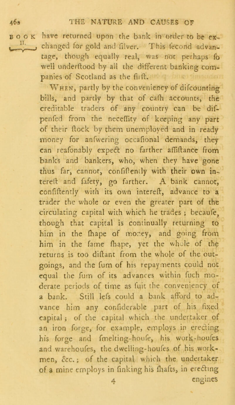 BOOK have returned upon the bank in order to be ex- I changed for gold and filver. This lecond advan- tage, though equally real, was not perhaps fo well underftood by all the different banking com- panies of Scotland as the firfl. When, partly by the conveniency of difcounting bills, and partly by that of cafli accounts, the creditable traders of any country can be dif- penfed from the neceffity of keeping any part of their flock by them unemployed and in ready money for anfwering occafional demands, they can reafonably expedl no farther affiflance from banks and bankers, who, when they have gone thus far, cannot, confiOenily with their own in- tereft and fafety, go farther. A bank cannot, confiftently with its own interefl, advance to a trader the whole or even the greater part of the circulating capital with which he trades ; becaufe, though that capital is continually returning to him in the (hape of money, and going from him in the fame flaape, yet the vdiole of the returns is too diflant from the whole of the out- goings, and the fum of his repayments could not equal the fuiu of its advances within fuch mo- derate periods of time as luit the conveniency of a bank. Still lefs could a bank afford to ad- vance him any confidcrable part of his fixed capital ; of the capital which the undertaker of an iron forge, for example, employs in erecting his forge and fmelting-houfe, his work-houfes and warehoufes, the dwelling-houfes of his work- men, dzc.; of the capital which the undertaker of a mine employs in finking his fliafcs, in eredling 4 engines