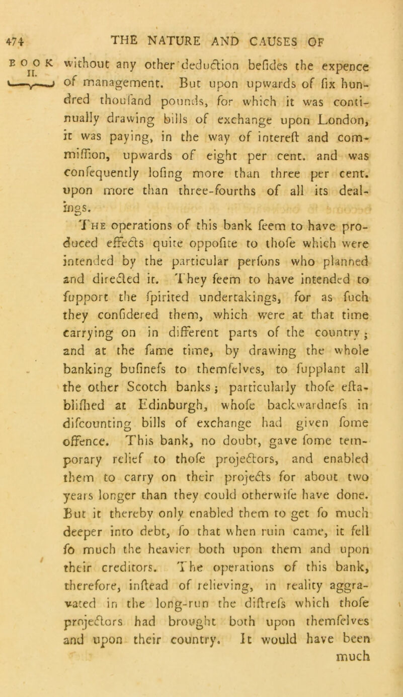 without any other dec]uclion befides the expence of management. But upon upwards of fix hun- dred thoul'and pouncis, for which it was conti- nually drawing bills of exchange upon London, it was paying, in the way of intereft and com- miffion, upwards of eight per cent, and was confcquently lofing more than three per cent, upon more than three-fourths of all its deai- ings. 'J'he operations of this bank feem to have pro- duced effects quite oppofite to thofe which were intended by the particular perfons who planned and direfled it. They feem to have intended to fupport the fpirited undertakings, for as fuch they confidered them, which w'erc at that time carrying on in different parts of the country j and at the fame time, by drawing the whole banking bufinefs to themfelves, to fupplant all the other Scotch banks; particulaily thofe efta- bliflied at Edinburgh, wEofe backwardnefs in difcounting bills of exchange had given Tome offence. This bank, no doubt, gave fome tem- porary relief to thofe projeftors, and enabled them to carry on their projedts for about two years longer than they could otherwife have done. But it thereby only enabled them to get fo much deeper into debt, fo that when ruin came, it fell fo much the heavier both upon them and upon their creditors. The operations of this bank, therefore, inflead of relieving, in reality aggra- vated in the long-run the diffrefs whicli thofe projeflors had brought both upon themfelves and upon their country. It would have been much