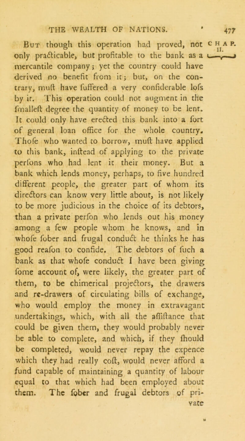 $ But though this operation had proved, not only praiflicable, but profitable to the bank as a mercantile company; yet the country could have derived no benefit from it; but, on the con- trary, mufi; have fuffered a very confiderable lofs by it. This operation could not augment in the fmallefl: degree the quantity of money to be lent. It could only have erected this bank into a fort of general loan office for the whole country. Thofe who wanted to borrow, muft have applied to this bank, inftead of applying to the private perfons who had lent it their money. But a bank which lends money, perhaps, to five hundred different people, the greater part of whom its directors can know very little about, is not likely to be more judicious in the choice of its debtors, than a private perfon who lends out his money among a few people whom he knows, and in whofe fober and frugal conduct he thinks he has good reafon to confide. The debtors of fuch a bank as that whofe condu61: I have been eiving fome account of, were likely, the greater part of them, to be chimerical projeftors, the drawers and re-drawers of circulating bills of exchange, who would employ the money in extravagant undertakings, which, with all the affiftance that could be given them, they would probably never be able to complete, and which, if they fhould be completed, would never repay the expence which they had really coft, would never afford a fund capable of maintaining a quantity of labour equal to that which had been employed about them. The fober and frugal debtors of pri- vate