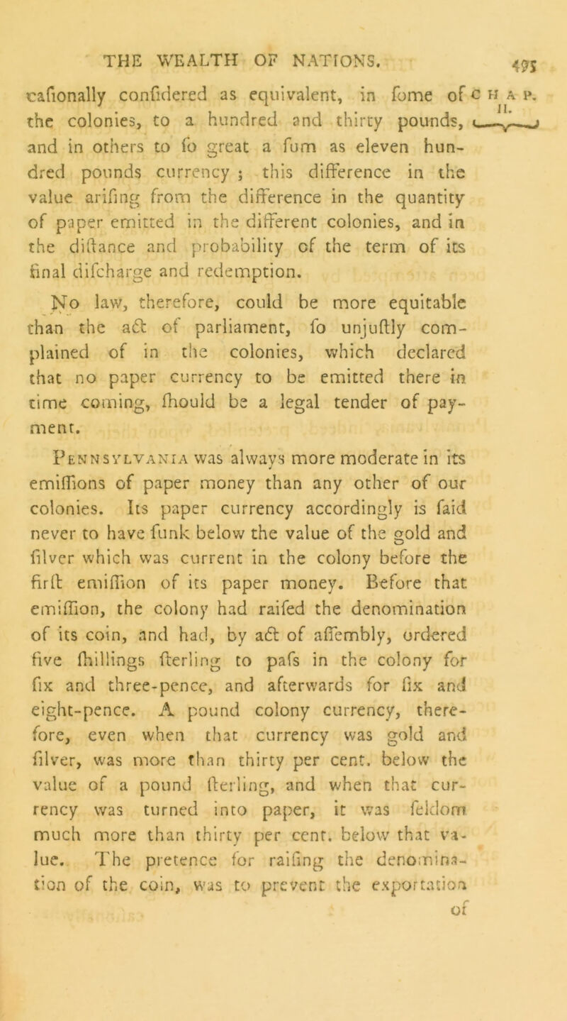 cafionally confidered as equivalent, in fome of c h a p. the colonies, to a hundred and thirty pounds, i — and in others to To great a fum as eleven hun- dred pounds currency ; this difference in the value arifing from the difference in the quantity of paper emitted in the different colonies, and in the diftance and probability of the term of its final difcharge and redemption. No law, therefore, could be more equitable than the a6t of parliament, fo unjuflly com- plained of in tlie colonies, which declared that no paper currency to be emitted there in time coming, fhould be a legal tender of pay- ment. Pennsylvania was always more moderate in its emiffions of paper money than any other of our colonies. Its paper currency accordingly is faid never to have funk below the value of the oold and O filvcr which was current in the colony before the firfl emiffion of its paper money. Before that einiffion, the colony had raifed the denomination of its coin, and had, by aft of affembly, ordered five fhillings fterling to pafs in the colony for fix and three-pence, and afterwards for fix and eight-pence. A pound colony currency, there- fore, even when that currency was gold and filver, was more than thirty per cent, below the value of a pound (lerling, and when that cur- rency was turned into paper, it was feklom much more than thirty per cent, below that va- lue. The pretence for raifing the denomina- tion of the coin, was to prevent the exportation of