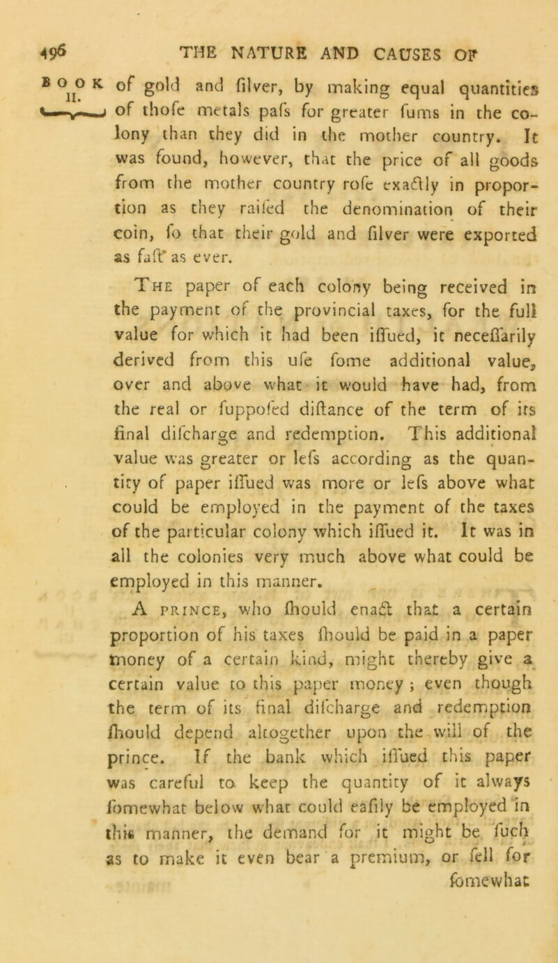 of gold and filver, by making equal quantities of ihofe metals pafs for greater Turns in the co- lony than they did in the mother country. It was found, however, that the price of all goods from the m.other country rofe exactly in propor- tion as they railed the denomination of their coin, fo that their gold and filver were exported as faft* as ever. The paper of each colony being received in the payment of the provincial taxes, for the full value for which it had been ilTued, it neceffarily derived from this ufe fome additional value, over and above what it would have had, from the real or fuppofed diftance of the term of its final difeharge and redemption. This additional value was greater or lefs according as the quan- tity of paper illued was more or lefs above what could be employed in the payment of the taxes of the particular colony which iflued it. It was in all the colonies very ir,uch above what could be employed in this manner. A PRINCE, who fhould enafl that a certain proportion of his taxes fiiould be paid in a paper tiioney of a certain kind, might thereby give certain value to this paper money ; even though the term of its final difeharge and redemption fliould depend altogether upon the will of the prince. If the bank which iflued this paper was careful to keep the quantity of it always fomevi^hat below what could eafily be employed 1n this manner, the demand for it might be fucli as to make it even bear a premium, or fell for fome what