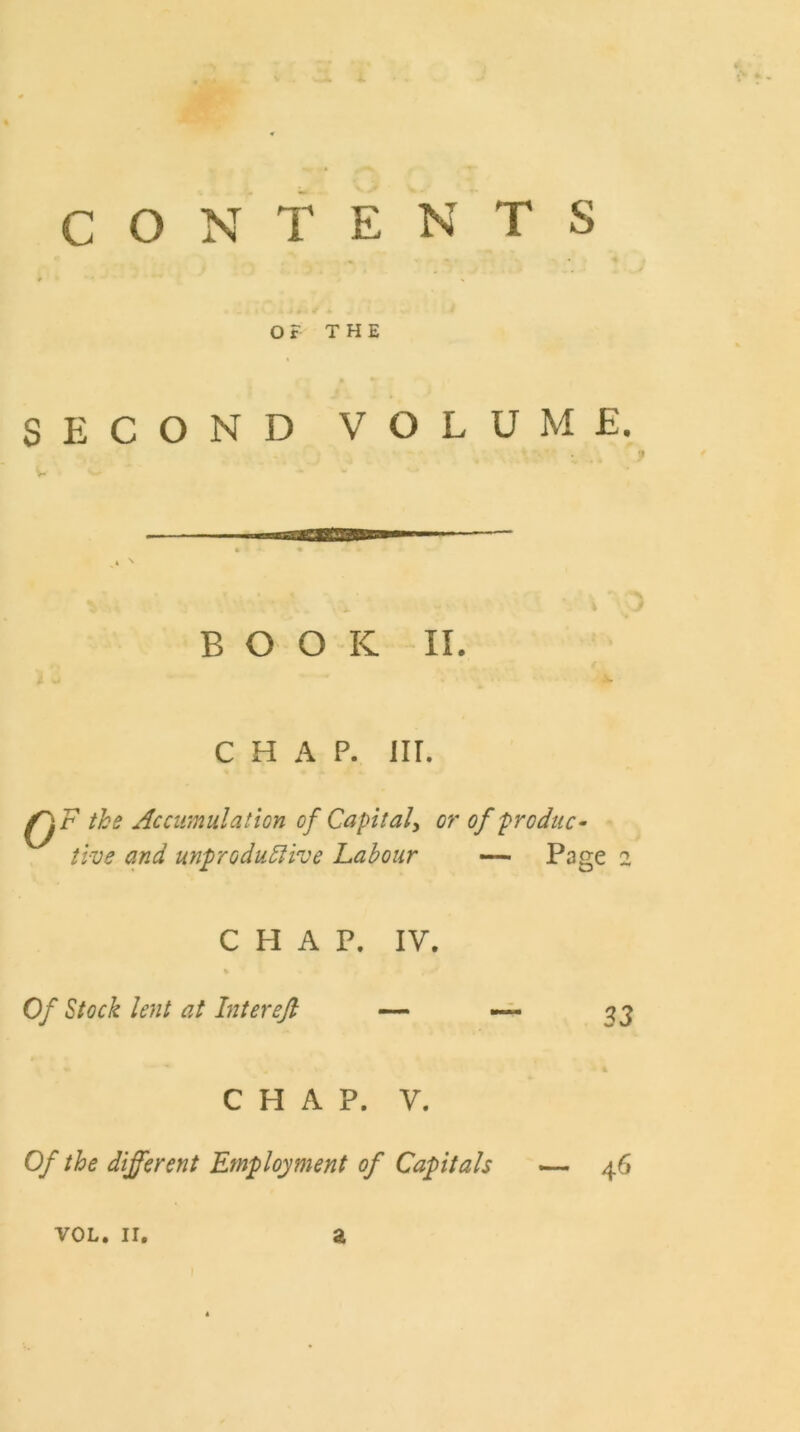 i. % 0 CONTENTS ♦ •*■*'* o ‘ J # •' * OF THE ft i % SECOND VOLUME. BOOK II. chap. nr. QF the Accumulation of Capital, or of produc- tive and unproductive Labour Page 2 CHAP. IV. Of Stock lent at Inter eft 33 CHAP. V. Of the different Employment of Capitals 46 VOL. II. a